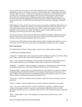 This document can cover either or both of the database and its contents (the data). Because
databases can have a wide variety of content – not just factual data – rightsholders should use
the Open Data Commons – Public Domain Dedication & Licence for an entire database and its
contents only if everything can be placed under the terms of this document. Because even
factual data can sometimes have intellectual property rights, rightsholders should use this
licence to cover both the database and its factual data when making material available under
this document; even if it is likely that the data would not be covered by copyright or database
rights.

Rightsholders can also use this document to cover any copyright or database rights claims over
only a database, and leave the contents to be covered by other licences or documents. They
can do this because this document refers to the “Work”, which can be either – or both – the
database and its contents. As a result, rightsholders need to clearly state what they are
dedicating under this document when they dedicate it.

Just like any licence or other document dealing with intellectual property, rightsholders should
be aware that one can only license what one owns. Please ensure that the rights have been
cleared to make this material available under this document.

This document permanently and irrevocably makes the Work available to the public for any use
of any kind, and it should not be used unless the rightsholder is prepared for this to happen.

Part I: Introduction

The Rightsholder (the Person holding rights or claims over the Work) agrees as follows:

1.0 Definitions of Capitalised Words

“Copyright” – Includes rights under copyright and under neighbouring rights and similarly related
sets of rights under the law of the relevant jurisdiction under Section 6.4.

“Data” – The contents of the Database, which includes the information, independent works, or
other material collected into the Database offered under the terms of this Document.

“Database” – A collection of Data arranged in a systematic or methodical way and individually
accessible by electronic or other means offered under the terms of this Document.

“Database Right” – Means rights over Data resulting from the Chapter III (“sui generis”) rights in
the Database Directive (Directive 96/9/EC of the European Parliament and of the Council of 11
March 1996 on the legal protection of databases) and any future updates as well as any similar
rights available in the relevant jurisdiction under Section 6.4.

“Document” – means this relinquishment and waiver of rights and claims and back up licence
agreement.

“Person” – Means a natural or legal person or a body of persons corporate or incorporate.

“Use” – As a verb, means doing any act that is restricted by Copyright or Database Rights
whether in the original medium or any other; and includes modifying the Work as may be
technically necessary to use it in a different mode or format. This includes the right to sublicense
the Work.

“Work” – Means either or both of the Database and Data offered under the terms of this
Document.

Cook	
  County	
  Open	
  Government	
  Plan	
  (rev	
  9/21/11)	
                                 28	
  
                                                                                                     	
  
 
