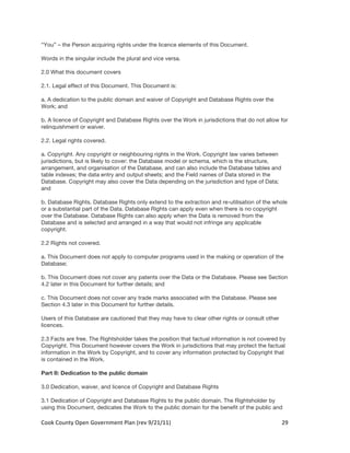 “You” – the Person acquiring rights under the licence elements of this Document.

Words in the singular include the plural and vice versa.

2.0 What this document covers

2.1. Legal effect of this Document. This Document is:

a. A dedication to the public domain and waiver of Copyright and Database Rights over the
Work; and

b. A licence of Copyright and Database Rights over the Work in jurisdictions that do not allow for
relinquishment or waiver.

2.2. Legal rights covered.

a. Copyright. Any copyright or neighbouring rights in the Work. Copyright law varies between
jurisdictions, but is likely to cover: the Database model or schema, which is the structure,
arrangement, and organisation of the Database, and can also include the Database tables and
table indexes; the data entry and output sheets; and the Field names of Data stored in the
Database. Copyright may also cover the Data depending on the jurisdiction and type of Data;
and

b. Database Rights. Database Rights only extend to the extraction and re-utilisation of the whole
or a substantial part of the Data. Database Rights can apply even when there is no copyright
over the Database. Database Rights can also apply when the Data is removed from the
Database and is selected and arranged in a way that would not infringe any applicable
copyright.

2.2 Rights not covered.

a. This Document does not apply to computer programs used in the making or operation of the
Database;

b. This Document does not cover any patents over the Data or the Database. Please see Section
4.2 later in this Document for further details; and

c. This Document does not cover any trade marks associated with the Database. Please see
Section 4.3 later in this Document for further details.

Users of this Database are cautioned that they may have to clear other rights or consult other
licences.

2.3 Facts are free. The Rightsholder takes the position that factual information is not covered by
Copyright. This Document however covers the Work in jurisdictions that may protect the factual
information in the Work by Copyright, and to cover any information protected by Copyright that
is contained in the Work.

Part II: Dedication to the public domain

3.0 Dedication, waiver, and licence of Copyright and Database Rights

3.1 Dedication of Copyright and Database Rights to the public domain. The Rightsholder by
using this Document, dedicates the Work to the public domain for the benefit of the public and

Cook	
  County	
  Open	
  Government	
  Plan	
  (rev	
  9/21/11)	
                               29	
  
                                                                                                   	
  
 