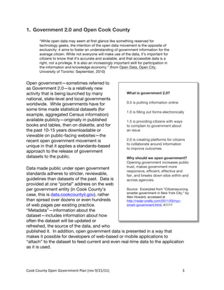 1. Government 2.0 and Open Cook County

          “While open data may seem at first glance like something reserved for
          technology geeks, the intention of the open data movement is the opposite of
          exclusivity: it aims to foster an understanding of government information for the
          average citizen. While not everyone will make use of the data, it’s important for
          citizens to know that it’s accurate and available, and that accessible data is a
          right, not a privilege. It is also an increasingly important skill for participation in
          the information and knowledge economy.” (from Open Data, Open City,
          University of Toronto: September, 2010)


Open government—sometimes referred to
as Government 2.0—is a relatively new
activity that is being launched by many                                What is government 2.0?
national, state-level and local governments
worldwide. While governments have for                                  0.5 is putting information online
some time made statistical datasets (for
                                                                       1.0 is filling out forms electronically
example, aggregated Census information)
available publicly—originally in published                             1.5 is providing citizens with ways
books and tables, then on diskette, and for                            to complain to government about
the past 10-15 years downloadable or                                   an issue
viewable on public-facing websites—the
recent open government movement is                                     2.0 is creating platforms for citizens
                                                                       to collaborate around information
unique in that it applies a standards-based
                                                                       to improve outcomes
approach to the release of government
datasets to the public.                                                Why should we open government?
                                                                       Opening government increases public
Data made public under open government                                 trust, makes government more
                                                                       responsive, efficient, effective and
standards adheres to stricter, reviewable,                             fair, and breaks down silos within and
guidelines than datasets of the past. Data is                          across agencies.
provided at one “portal” address on the web
per government entity (in Cook County’s             Source: Excerpted from “Citizensourcing
                                                    smarter government in New York City,” by
case, this is data.cookcountyil.gov), rather        Alex Howard, accessed at
than spread over dozens or even hundreds            http://radar.oreilly.com/2011/03/nyc-
of web pages per existing practice.                 smart-government.html, 4/1/11
“Metadata”—information about the
dataset—includes information about how
often the dataset will be updated or
refreshed, the source of the data, and who
published it. In addition, open government data is presented in a way that
makes it possible for developers of web-based or mobile applications to
“attach” to the dataset to feed current and even real-time data to the application
as it is used.




Cook	
  County	
  Open	
  Government	
  Plan	
  (rev	
  9/21/11)	
                                           3	
  
                                                                                                              	
  
 