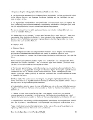 relinquishes all rights in Copyright and Database Rights over the Work.

a. The Rightsholder realises that once these rights are relinquished, that the Rightsholder has no
further rights in Copyright and Database Rights over the Work, and that the Work is free and
open for others to Use.

b. The Rightsholder intends for their relinquishment to cover all present and future rights in the
Work under Copyright and Database Rights, whether they are vested or contingent rights, and
that this relinquishment of rights covers all their heirs and successors.

The above relinquishment of rights applies worldwide and includes media and formats now
known or created in the future.

3.2 Waiver of rights and claims in Copyright and Database Rights when Section 3.1 dedication
inapplicable. If the dedication in Section 3.1 does not apply in the relevant jurisdiction under
Section 6.4, the Rightsholder waives any rights and claims that the Rightsholder may have or
acquire in the future over the Work in:

a. Copyright; and

b. Database Rights.

To the extent possible in the relevant jurisdiction, the above waiver of rights and claims applies
worldwide and includes media and formats now known or created in the future. The
Rightsholder agrees not to assert the above rights and waives the right to enforce them over the
Work.

3.3 Licence of Copyright and Database Rights when Sections 3.1 and 3.2 inapplicable. If the
dedication and waiver in Sections 3.1 and 3.2 does not apply in the relevant jurisdiction under
Section 6.4, the Rightsholder and You agree as follows:

a. The Licensor grants to You a worldwide, royalty-free, non-exclusive, licence to Use the Work
for the duration of any applicable Copyright and Database Rights. These rights explicitly include
commercial use, and do not exclude any field of endeavour. To the extent possible in the
relevant jurisdiction, these rights may be exercised in all media and formats whether now known
or created in the future.

3.4 Moral rights. This section covers moral rights, including the right to be identified as the
author of the Work or to object to treatment that would otherwise prejudice the author’s honour
and reputation, or any other derogatory treatment:

a. For jurisdictions allowing waiver of moral rights, Licensor waives all moral rights that Licensor
may have in the Work to the fullest extent possible by the law of the relevant jurisdiction under
Section 6.4;

b. If waiver of moral rights under Section 3.4 a in the relevant jurisdiction is not possible,
Licensor agrees not to assert any moral rights over the Work and waives all claims in moral
rights to the fullest extent possible by the law of the relevant jurisdiction under Section 6.4; and

c. For jurisdictions not allowing waiver or an agreement not to assert moral rights under Section
3.4 a and b, the author may retain their moral rights over the copyrighted aspects of the Work.

Please note that some jurisdictions do not allow for the waiver of moral rights, and so moral
rights may still subsist over the work in some jurisdictions.

Cook	
  County	
  Open	
  Government	
  Plan	
  (rev	
  9/21/11)	
                                   30	
  
                                                                                                       	
  
 