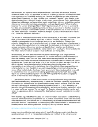 use of the data, it’s important for citizens to know that it’s accurate and available, and that
accessible data is a right, not a privilege. It is also an increasingly important skill for participation
in the information and knowledge economy. As Canadian entrepreneur and open government
activist David Eaves wrote in a June 10th blog post, historically “we didn’t build libraries for an
already literate citizenry. We built libraries to help citizens become literate. Today we build open
data portals not because we have a data or public policy literate citizenry, we build them so that
citizens may become literate in data, visualization, coding and public policy” (“Learning from
Libraries: The Literacy Challenge of Open Data,” http://eaves.ca/). We all need to understand
how data is manipulated to support arguments and ideas. A basic level of statistical awareness
is necessary so that we understand the context of the data presented: we all need to know to
ask, where did the data come from? Was the author paid to produce it? What are their biases?
Can I check that the results are correct?

The process of understanding information is often characterized as an upward progression from
data, to information, to knowledge, and finally to wisdom. Similarly, data becomes more
valuable—more useable—through collection, structuring, and distribution. Cities conduct
extensive data collection and structuring, but much of the data are not shared, often because its
value outside of its original intent is not recognized. Some city data is distributed to us formally:
garbage pickup schedules, smog warnings, and public library locations are all data sets
collected by the city and presented to the public in some form, usually on a flyer or website. But
this data is static. For data to be open, it must be flexible and manipulable.

Philosophically, the open data movement has grown out of a larger push for government
openness. Advocates of open data believe that in a modern democracy, governments should
share the data they collect, and that open data is a concrete way to teach and encourage
government participation. Accessible data means that citizens can see and evaluate the impact
of city policies. Citizens will know where to go to find out how tax dollars are spent, they will be
able to calculate the numbers themselves, and compare them to other years, other
municipalities, or any other metrics that interest them. Our ability to fully engage as citizens is
enhanced when we have the ability to access the output of government work. In a country
whose official motto includes the phrase “good government,” it seems obvious that we should
be able to know when our government is being “good.” Richard Poynder’s UK-based blog,
“Open and Shut” makes this argument very well. With regard to The Guardian newspaper’s
launch of the “Free Our Data” campaign, he writes:

“... [The Guardian] wanted to draw attention to the fact that governments and government
agencies have been using taxpayer’s money to create vast databases containing highly valuable
information, and yet have made very little of this information publicly available. Where the data
has been made available access to it has generally been charged for [... and] released under
restrictive copyright licences prohibiting redistribution, and so preventing third parties from using
it to create useful new services. The end result, The Guardian believes, is that the number and
variety of organisations able to make use of the data has been severely curtailed and innovation
stifled.”

While it can be argued that hoarding data can curtail innovation, it can also be said that sharing
too much information can cause problems, too. In political environments where every decision is
criticized or ridiculed, civil servants will be understandably reluctant to share the information that
led to their decisions. The challenge for cities creating open data initiatives is to release as much
data as possible while ensuring legitimate privacy and security concerns are met.

OPEN DATA, ENTREPRENEURSHIP AND INNOVATION

A solid commitment to open data would not only benefit Torontonians on principle. Opening
updata sets leads not only to increased accountability and trust but, for the entrepreneurial

Cook	
  County	
  Open	
  Government	
  Plan	
  (rev	
  9/21/11)	
                                    33	
  
                                                                                                        	
  
 