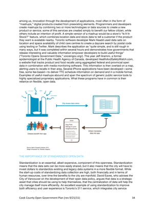 among us, innovation through the development of applications, most often in the form of
“mashups,” digital products created from preexisting elements. Programmers and developers
create mashups by combining two or more technologies or data sources to create a new
product or service; some of this services are created simply to benefit our fellow citizen, while
others include an intention of profit. A simple version of a mashup would be a store’s “Is It In
Stock?” feature, which combines location data and stock data to tell a customer if the product
they want is available nearby. Toronto software developer Mark Headd used data sets on
location and space availability of child care centres to create a daycare search by postal code
using texting or Twitter. Mark describes the application as “quite simple, and is still rough in
many ways, but it was completed within several hours and demonstrates how governments that
release interesting and valuable information empower developers to build useful things”
(“Toronto Opens Government Data,” voiceingov.org/). This year Jeff Aramini, a former
epidemiologist at the Public Health Agency of Canada, developed HealthAndSafetyWatch.com,
a website that tracks product and food recalls using aggregated federal and provincial open
data in combination with media monitoring software. This information is then overlaid on a map,
alerting users to recalls in their area. Several iPhone applications have been developed—some
free, some fee-based—to deliver TTC schedule information on demand and in a mobile format.
Examples of useful mashups abound and span the spectrum of generic public service tools to
highly specialized proprietary applications. What these programs have in common is their
reliance on flexible, open data.




THE IMPORTANCE OF STANDARDIZED OPEN DATA

Standardization is an essential, albeit expensive, component of this openness. Standardization
means that the data sets can be more easily shared, but it also means that the city will have to
invest dollars to standardize existing and legacy data systems in a more flexible format. While
the start-up costs of standardizing data collection are high, both financially and in terms of
human resources, over time the benefits to the city are manifold. David Eaves, who advises the
City of Vancouver on the development of their open data policy, argues that data is a strategic
asset that cities should be using to help themselves, that the centralization of data will help the
city manage itself more efficiently. An excellent example of using standardization to improve
both efficiency and user experience is Toronto’s 311 service, which integrates city service


Cook	
  County	
  Open	
  Government	
  Plan	
  (rev	
  9/21/11)	
                                34	
  
                                                                                                    	
  
 
