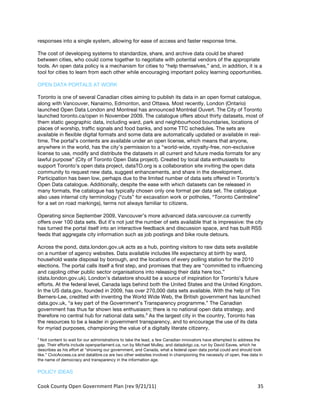responses into a single system, allowing for ease of access and faster response time.

The cost of developing systems to standardize, share, and archive data could be shared
between cities, who could come together to negotiate with potential vendors of the appropriate
tools. An open data policy is a mechanism for cities to “help themselves,” and, in addition, it is a
tool for cities to learn from each other while encouraging important policy learning opportunities.

OPEN DATA PORTALS AT WORK

Toronto is one of several Canadian cities aiming to publish its data in an open format catalogue,
along with Vancouver, Nanaimo, Edmonton, and Ottawa. Most recently, London (Ontario)
launched Open Data London and Montreal has announced Montréal Ouvert. The City of Toronto
launched toronto.ca/open in November 2009. The catalogue offers about thirty datasets, most of
them static geographic data, including ward, park and neighbourhood boundaries, locations of
places of worship, traffic signals and food banks, and some TTC schedules. The sets are
available in flexible digital formats and some data are automatically updated or available in real-
time. The portal’s contents are available under an open license, which means that anyone,
anywhere in the world, has the city’s permission to a “world-wide, royalty-free, non-exclusive
license to use, modify and distribute the datasets in all current and future media formats for any
lawful purpose” (City of Toronto Open Data project). Created by local data enthusiasts to
support Toronto’s open data project, dataTO.org is a collaboration site inviting the open data
community to request new data, suggest enhancements, and share in the development.
Participation has been low, perhaps due to the limited number of data sets offered in Toronto’s
Open Data catalogue. Additionally, despite the ease with which datasets can be released in
many formats, the catalogue has typically chosen only one format per data set. The catalogue
also uses internal city terminology (“cuts” for excavation work or potholes, “Toronto Centreline”
for a set on road markings), terms not always familiar to citizens.

Operating since September 2009, Vancouver’s more advanced data.vancouver.ca currently
offers over 100 data sets. But it’s not just the number of sets available that is impressive: the city
has turned the portal itself into an interactive feedback and discussion space, and has built RSS
feeds that aggregate city information such as job postings and bike route detours.

Across the pond, data.london.gov.uk acts as a hub, pointing visitors to raw data sets available
on a number of agency websites. Data available includes life expectancy at birth by ward,
household waste disposal by borough, and the locations of every polling station for the 2010
elections. The portal calls itself a first step, and promises that they are “committed to influencing
and cajoling other public sector organisations into releasing their data here too.”
(data.london.gov.uk). London’s datastore should be a source of inspiration for Toronto’s future
efforts. At the federal level, Canada lags behind both the United States and the United Kingdom.
In the US data.gov, founded in 2009, has over 270,000 data sets available. With the help of Tim
Berners-Lee, credited with inventing the World Wide Web, the British government has launched
data.gov.uk, “a key part of the Government’s Transparency programme.” The Canadian
government has thus far shown less enthusiasm; there is no national open data strategy, and
therefore no central hub for national data sets.3 As the largest city in the country, Toronto has
the resources to be a leader in government transparency, and to encourage the use of its data
for myriad purposes, championing the value of a digitally literate citizenry.
3
  Not content to wait for our administrations to take the lead, a few Canadian innovators have attempted to address the
gap. Their efforts include openparliament.ca, run by Michael Mulley, and datadotgc.ca, run by David Eaves, which he
describes as his effort at “showing our government, and Canada, what a federal open data portal could and should look
like.” CivicAccess.ca and datalibre.ca are two other websites involved in championing the necessity of open, free data in
the name of democracy and transparency in the information age.

POLICY IDEAS

Cook	
  County	
  Open	
  Government	
  Plan	
  (rev	
  9/21/11)	
                                                    35	
  
                                                                                                                        	
  
 