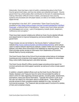 Historically, there has been a lack of public understanding about what Cook
County government does, and how tax dollars are collected and spent. County
government has unfortunately often contributed to this lack of understanding by
making information difficult to find or obtain, and because many County
systems and processes are still paper-based, so data is not readily available in a
digital format.

As highlighted in the April, 2011, presentation “Open Cook County Plan”
(available at http://blog.cookcountygov.com/wp-content/uploads/2011/04/Red-
Cook.ppt), a historical lack of transparency “means many local citizen activists
are disengaged and cynical. Lack of transparency breeds doubt, skepticism,
inefficiency and corruption.”

There have been several notable prior efforts by Cook County elected officials
and departments to improve transparency and accountability of County
government.

These include, but are not limited to, the County Clerk’s “Lobbyist Online”
website (http://www.cookcountyclerk.com/ethics/lobbyistonline), which allows
users to search lobbyist reporting by lobbyist, subject matter and County official
lobbied, and offers direct download of the database by reporting period. The
Clerk provides similar access to information from Statements of Economic
Interest filed by County employees.

The Cook County Clerk of the Circuit Court provides online lookup of mortgage
foreclosures and unclaimed child support payments, in addition to online case
filing, online traffic ticket payment, and other services.

The Cook County Sheriff’s Office recently began providing online search for
criminal warrants and child support warrants, as well as an online inmate search
function.

In addition, property-related offices such as the Cook County Recorder of
Deeds, Assessor and Treasurer have for some time provided the ability to
search online for data regarding individual parcels, including sales, assessment,
exemptions, taxes and refund information. Typically the function is set up so
the user can search for information about a single parcel. These offices will
provide access to their complete property datasets for a fee, normally for
commercial purposes. The Treasurer also provides search functions for estates
of heirs and uncashed checks.




Cook	
  County	
  Open	
  Government	
  Plan	
  (rev	
  9/21/11)	
               4	
  
                                                                                  	
  
 