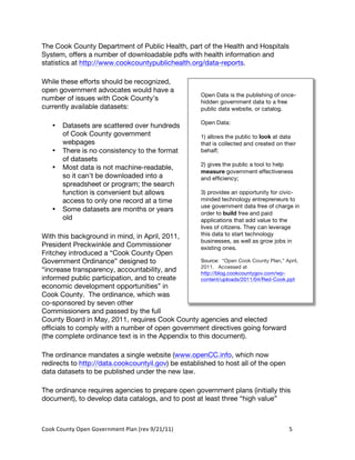 The Cook County Department of Public Health, part of the Health and Hospitals
System, offers a number of downloadable pdfs with health information and
statistics at http://www.cookcountypublichealth.org/data-reports.

While these efforts should be recognized,
open government advocates would have a
                                                                       Open Data is the publishing of once-
number of issues with Cook County’s                                    hidden government data to a free
currently available datasets:                                          public data website, or catalog.

                                                                       Open Data:
     •    Datasets are scattered over hundreds
          of Cook County government                                    1) allows the public to look at data
          webpages                                                     that is collected and created on their
     •    There is no consistency to the format                        behalf;
          of datasets
                                                                       2) gives the public a tool to help
     •    Most data is not machine-readable,
                                                                       measure government effectiveness
          so it can’t be downloaded into a                             and efficiency;
          spreadsheet or program; the search
          function is convenient but allows                            3) provides an opportunity for civic-
          access to only one record at a time                          minded technology entrepreneurs to
                                                                       use government data free of charge in
     •    Some datasets are months or years
                                                                       order to build free and paid
          old                                                          applications that add value to the
                                                                       lives of citizens. They can leverage
With this background in mind, in April, 2011,                          this data to start technology
                                                                       businesses, as well as grow jobs in
President Preckwinkle and Commissioner                                 existing ones.
Fritchey introduced a “Cook County Open
Government Ordinance” designed to                   Source: “Open Cook County Plan,” April,
                                                    2011. Accessed at
“increase transparency, accountability, and         http://blog.cookcountygov.com/wp-
informed public participation, and to create        content/uploads/2011/04/Red-Cook.ppt
economic development opportunities” in
Cook County. The ordinance, which was
co-sponsored by seven other
Commissioners and passed by the full
County Board in May, 2011, requires Cook County agencies and elected
officials to comply with a number of open government directives going forward
(the complete ordinance text is in the Appendix to this document).

The ordinance mandates a single website (www.openCC.info, which now
redirects to http://data.cookcountyil.gov) be established to host all of the open
data datasets to be published under the new law.

The ordinance requires agencies to prepare open government plans (initially this
document), to develop data catalogs, and to post at least three “high value”



Cook	
  County	
  Open	
  Government	
  Plan	
  (rev	
  9/21/11)	
                                        5	
  
                                                                                                           	
  
 