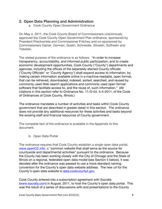 2. Open Data Planning and Administration
          a. Cook County Open Government Ordinance

On May 4, 2011, the Cook County Board of Commissioners unanimously
approved the Cook County Open Government Plan ordinance, sponsored by
President Preckwinkle and Commissioner Fritchey and co-sponsored by
Commissioners Gainer, Gorman, Goslin, Schneider, Silvestri, Suffredin and
Tobolski.

The stated purpose of the ordinance is as follows: “In order to increase
transparency, accountability, and informed public participation, and to create
economic development opportunities, Cook County ("County") departments and
agencies, including the offices of the separately elected County officials
("County Officials" or "County Agency") shall expand access to information, by
making certain information available online in a machine-readable, open format,
that can be retrieved, downloaded, indexed, sorted, searched, and reused by
commonly used Web search applications and commonly used open format
software that facilitate access to, and the reuse of, such information.” (All
citations in this section refer to Ordinance No. 11-O-54, 5-4-2011, of the Code
of Ordinances of Cook County, Illinois.)

The ordinance mandates a number of activities and tasks within Cook County
government that are described in greater detail in this section. The ordinance
does not provide any additional resources for these activities and tasks beyond
the existing staff and financial resources of County government.

The complete text of the ordinance is available in the Appendix to this
document.

          b. Open Data Portal

The ordinance requires that Cook County establish a single open data portal,
www.openCC.info, a “common website that shall serve as the source for
countywide and departmental activities” pursuant to the ordinance. Because
the County has been working closely with the City of Chicago and the State of
Illinois on a regional, federated open data model (see Section 5 below), it was
decided after the ordinance was passed to use a more standard naming
convention for the County’s open data website address. The new url for the
County’s open data website is data.cookcountyil.gov.

Cook County entered into a subscription agreement with Socrata
(www.socrata.com) in August, 2011, to host the County’s open data portal. This
was the result of a series of discussions with and presentations to the County

Cook	
  County	
  Open	
  Government	
  Plan	
  (rev	
  9/21/11)	
                8	
  
                                                                                   	
  
 