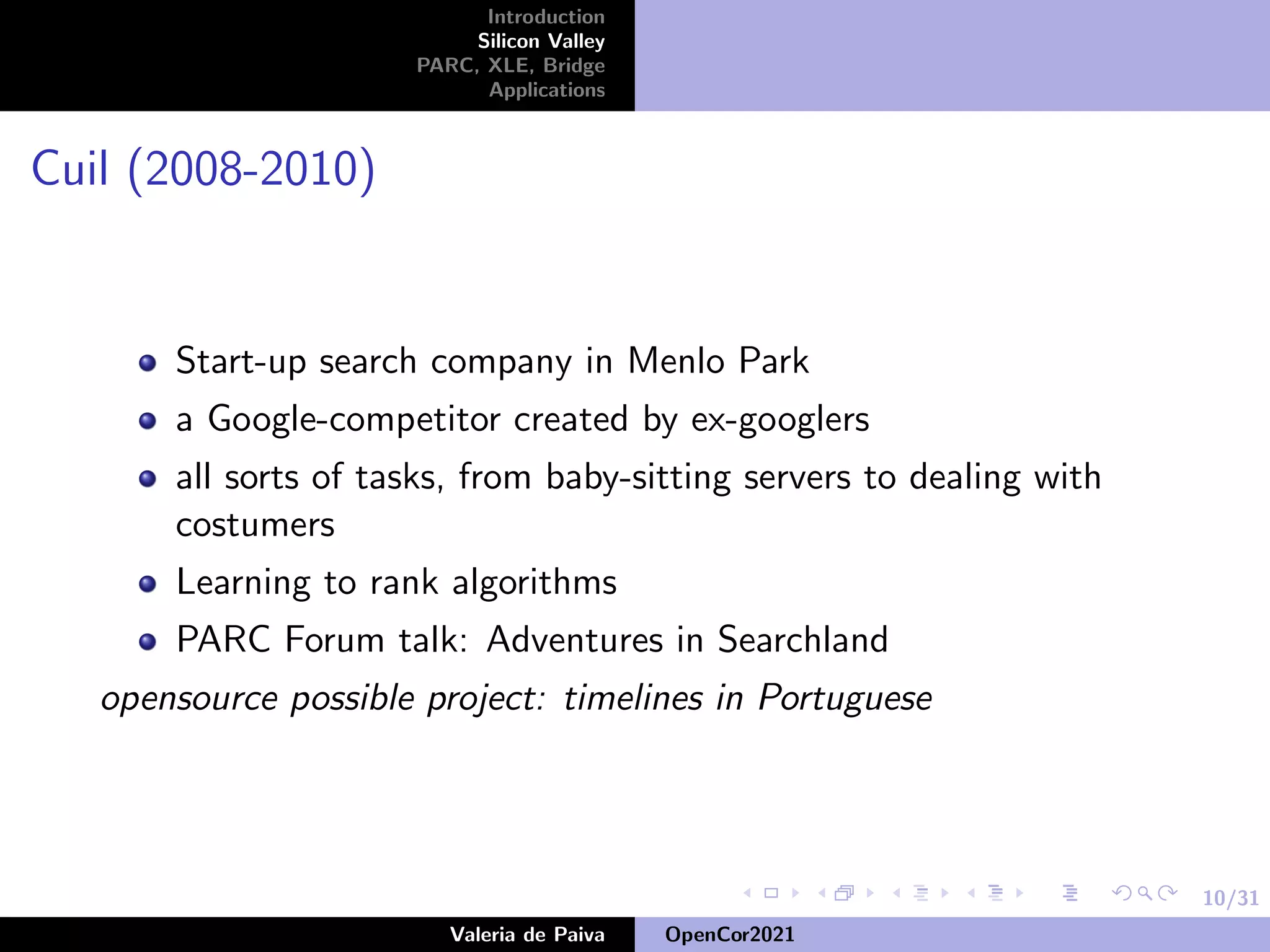 10/31
Introduction
Silicon Valley
PARC, XLE, Bridge
Applications
Cuil (2008-2010)
Start-up search company in Menlo Park
a Google-competitor created by ex-googlers
all sorts of tasks, from baby-sitting servers to dealing with
costumers
Learning to rank algorithms
PARC Forum talk: Adventures in Searchland
opensource possible project: timelines in Portuguese
Valeria de Paiva OpenCor2021
 