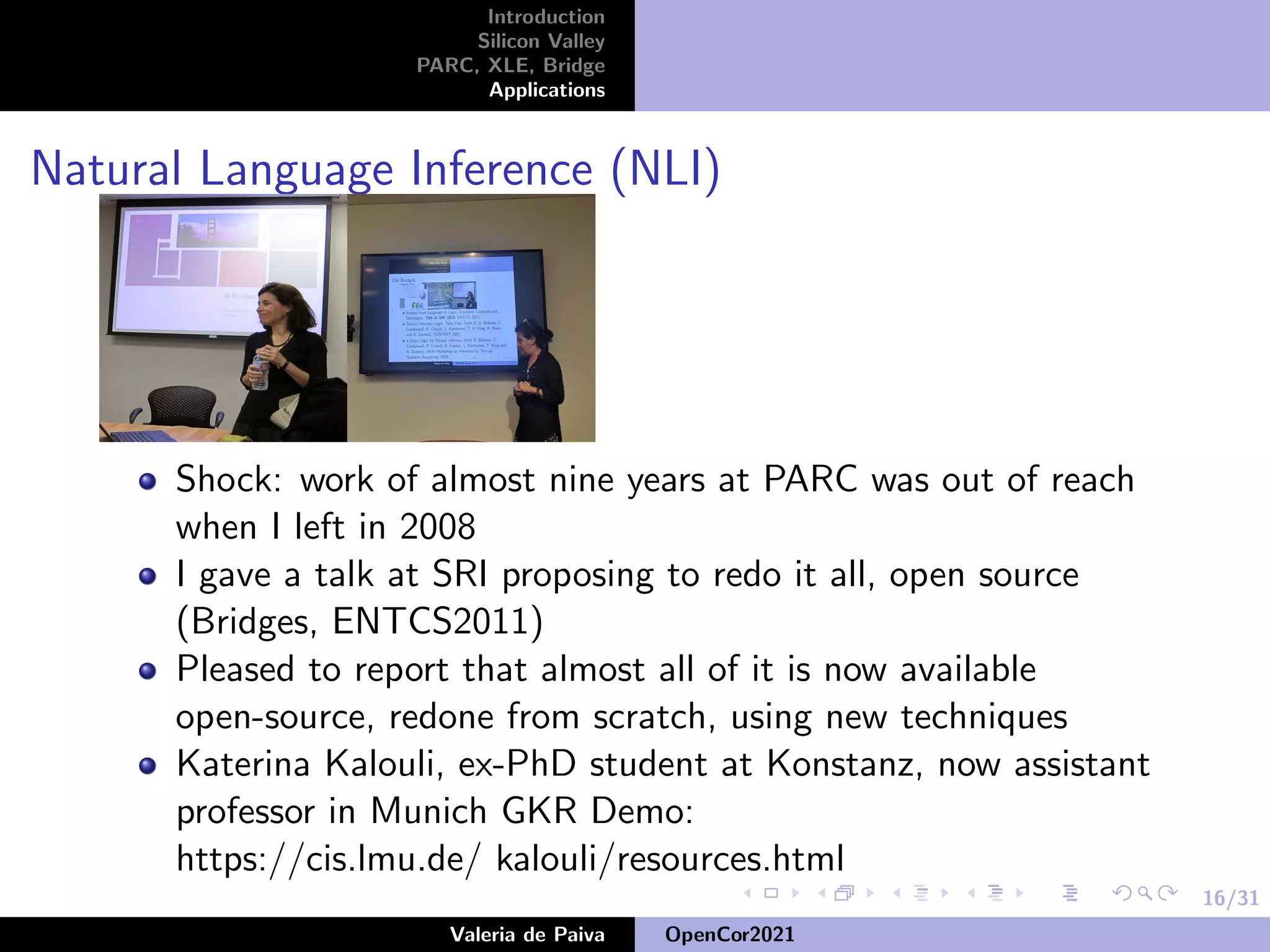 16/31
Introduction
Silicon Valley
PARC, XLE, Bridge
Applications
Natural Language Inference (NLI)
Shock: work of almost nine years at PARC was out of reach
when I left in 2008
I gave a talk at SRI proposing to redo it all, open source
(Bridges, ENTCS2011)
Pleased to report that almost all of it is now available
open-source, redone from scratch, using new techniques
Katerina Kalouli, ex-PhD student at Konstanz, now assistant
professor in Munich GKR Demo:
https://cis.lmu.de/ kalouli/resources.html
Valeria de Paiva OpenCor2021
 
