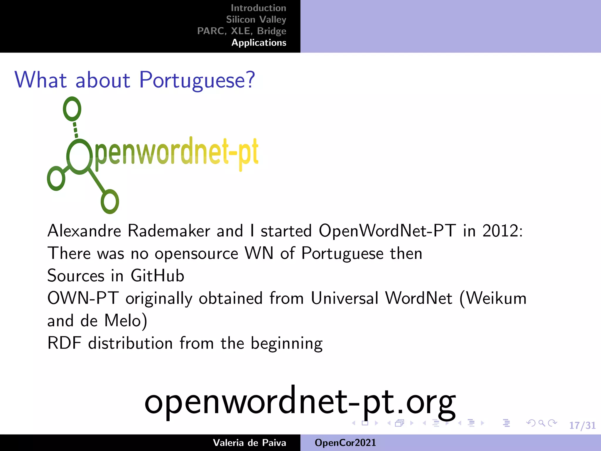 17/31
Introduction
Silicon Valley
PARC, XLE, Bridge
Applications
What about Portuguese?
Alexandre Rademaker and I started OpenWordNet-PT in 2012:
There was no opensource WN of Portuguese then
Sources in GitHub
OWN-PT originally obtained from Universal WordNet (Weikum
and de Melo)
RDF distribution from the beginning
openwordnet-pt.org
Valeria de Paiva OpenCor2021
 