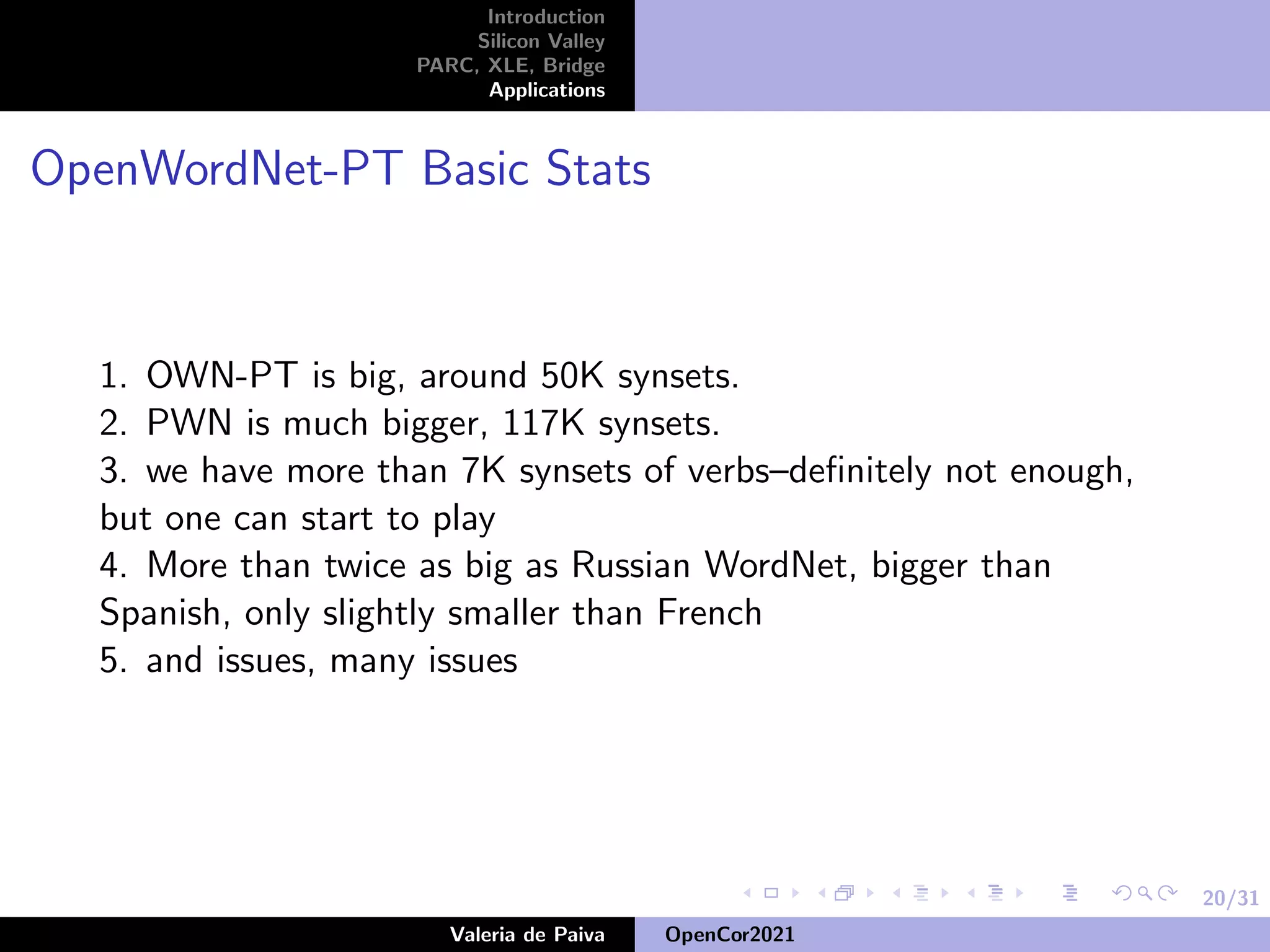 20/31
Introduction
Silicon Valley
PARC, XLE, Bridge
Applications
OpenWordNet-PT Basic Stats
1. OWN-PT is big, around 50K synsets.
2. PWN is much bigger, 117K synsets.
3. we have more than 7K synsets of verbs–definitely not enough,
but one can start to play
4. More than twice as big as Russian WordNet, bigger than
Spanish, only slightly smaller than French
5. and issues, many issues
Valeria de Paiva OpenCor2021
 