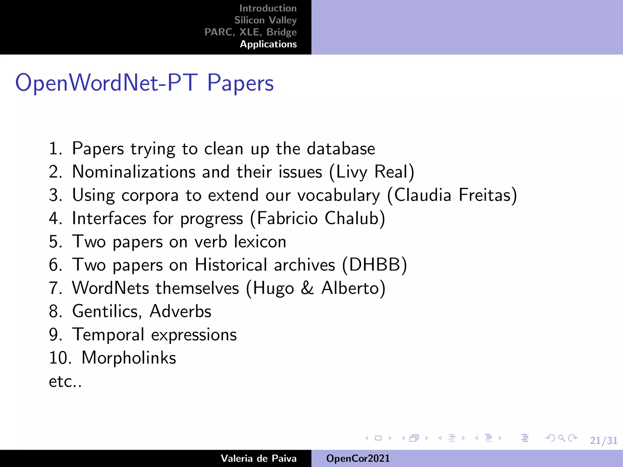 21/31
Introduction
Silicon Valley
PARC, XLE, Bridge
Applications
OpenWordNet-PT Papers
1. Papers trying to clean up the database
2. Nominalizations and their issues (Livy Real)
3. Using corpora to extend our vocabulary (Claudia Freitas)
4. Interfaces for progress (Fabricio Chalub)
5. Two papers on verb lexicon
6. Two papers on Historical archives (DHBB)
7. WordNets themselves (Hugo & Alberto)
8. Gentilics, Adverbs
9. Temporal expressions
10. Morpholinks
etc..
Valeria de Paiva OpenCor2021
 