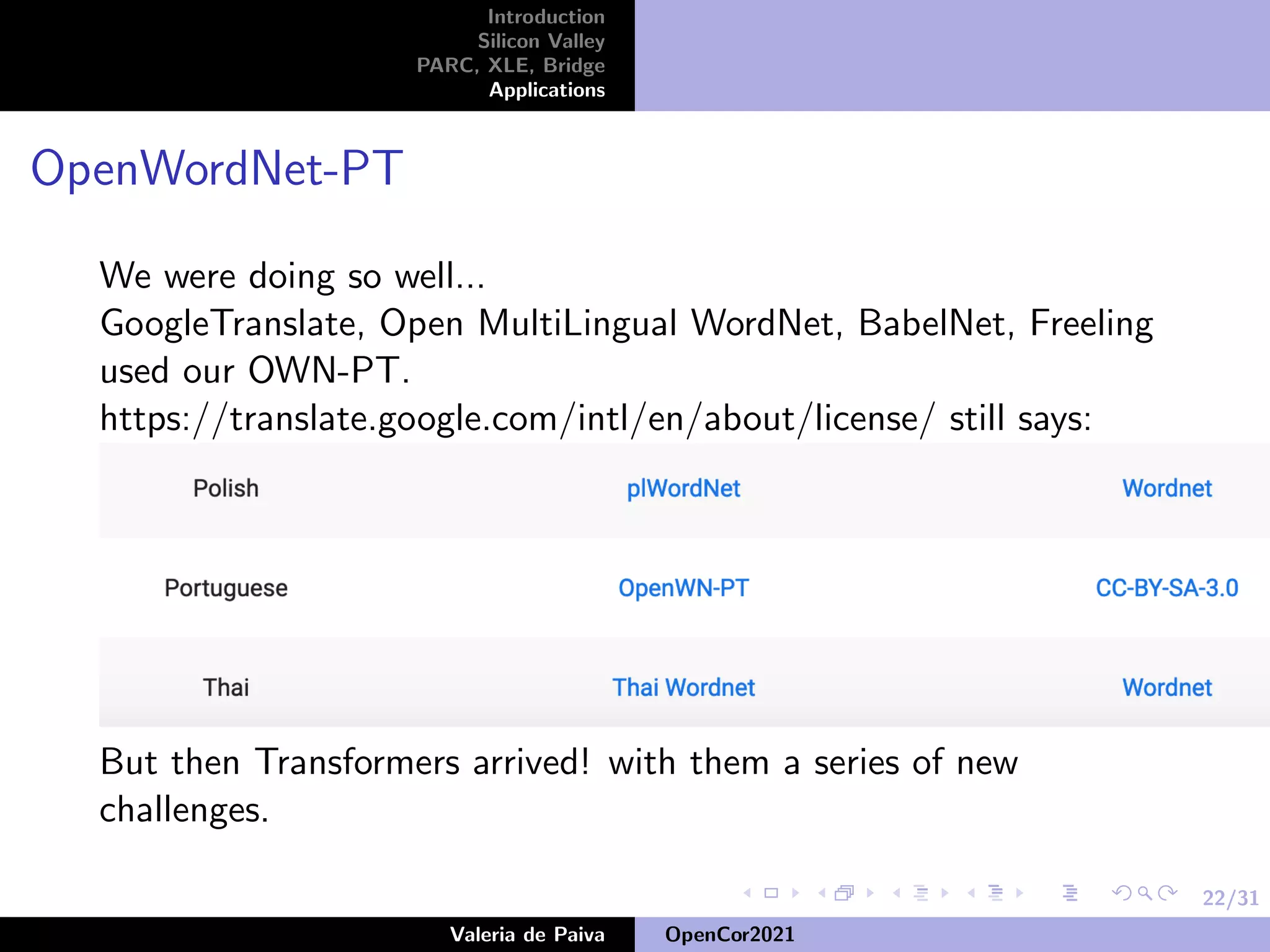 22/31
Introduction
Silicon Valley
PARC, XLE, Bridge
Applications
OpenWordNet-PT
We were doing so well...
GoogleTranslate, Open MultiLingual WordNet, BabelNet, Freeling
used our OWN-PT.
https://translate.google.com/intl/en/about/license/ still says:
But then Transformers arrived! with them a series of new
challenges.
Valeria de Paiva OpenCor2021
 