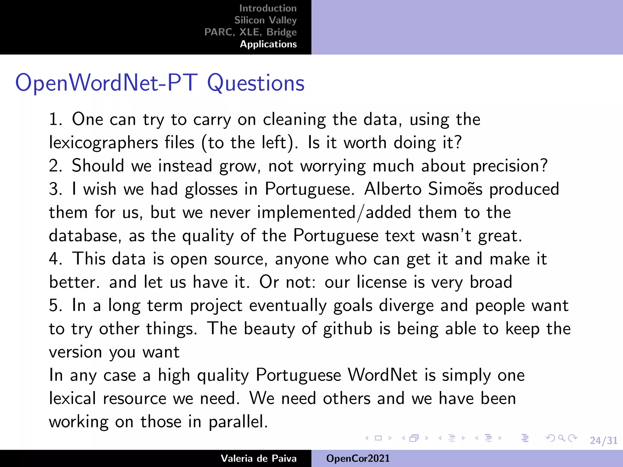 24/31
Introduction
Silicon Valley
PARC, XLE, Bridge
Applications
OpenWordNet-PT Questions
1. One can try to carry on cleaning the data, using the
lexicographers files (to the left). Is it worth doing it?
2. Should we instead grow, not worrying much about precision?
3. I wish we had glosses in Portuguese. Alberto Simoẽs produced
them for us, but we never implemented/added them to the
database, as the quality of the Portuguese text wasn’t great.
4. This data is open source, anyone who can get it and make it
better. and let us have it. Or not: our license is very broad
5. In a long term project eventually goals diverge and people want
to try other things. The beauty of github is being able to keep the
version you want
In any case a high quality Portuguese WordNet is simply one
lexical resource we need. We need others and we have been
working on those in parallel.
Valeria de Paiva OpenCor2021
 