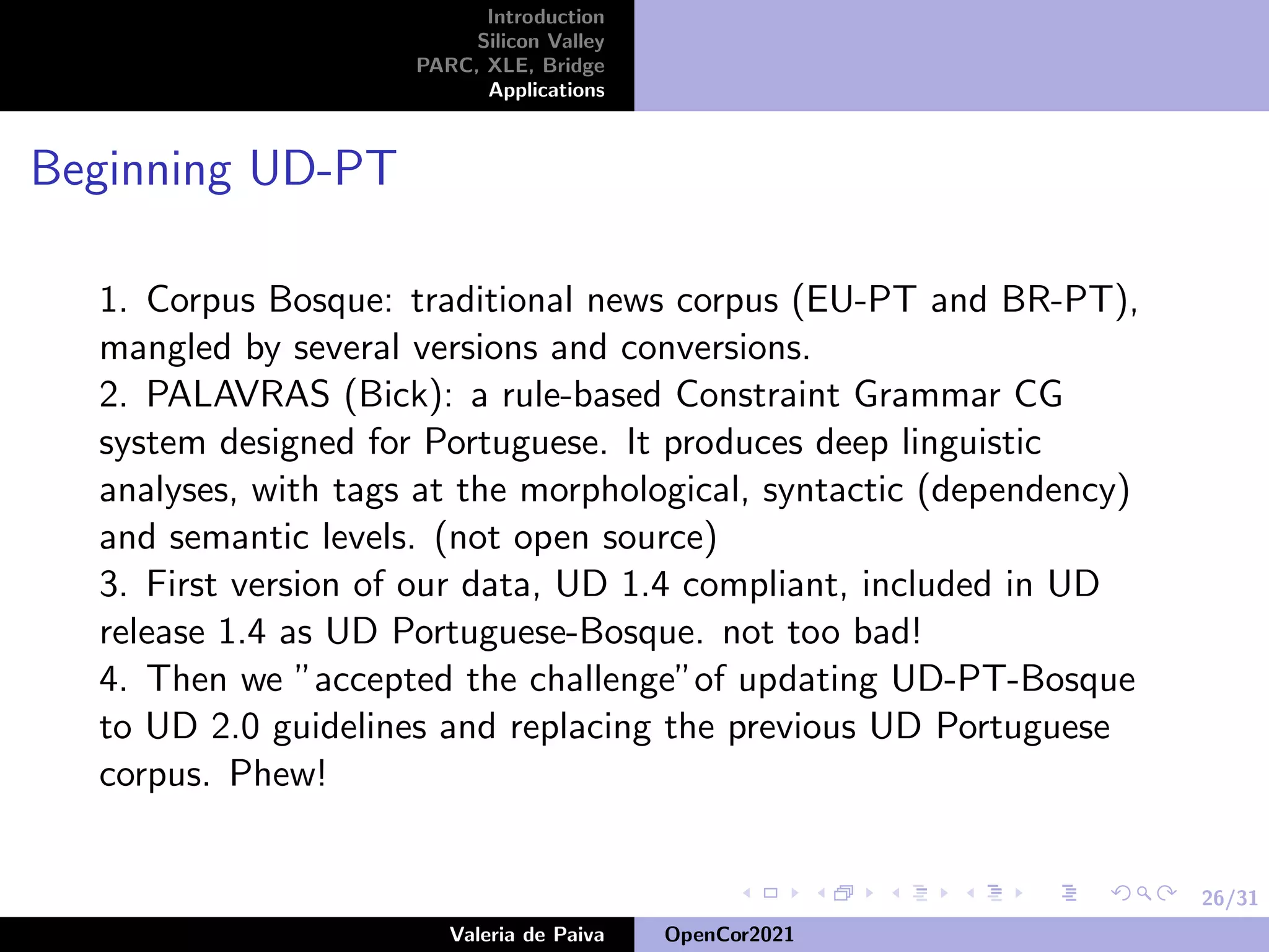 26/31
Introduction
Silicon Valley
PARC, XLE, Bridge
Applications
Beginning UD-PT
1. Corpus Bosque: traditional news corpus (EU-PT and BR-PT),
mangled by several versions and conversions.
2. PALAVRAS (Bick): a rule-based Constraint Grammar CG
system designed for Portuguese. It produces deep linguistic
analyses, with tags at the morphological, syntactic (dependency)
and semantic levels. (not open source)
3. First version of our data, UD 1.4 compliant, included in UD
release 1.4 as UD Portuguese-Bosque. not too bad!
4. Then we ”accepted the challenge”of updating UD-PT-Bosque
to UD 2.0 guidelines and replacing the previous UD Portuguese
corpus. Phew!
Valeria de Paiva OpenCor2021
 