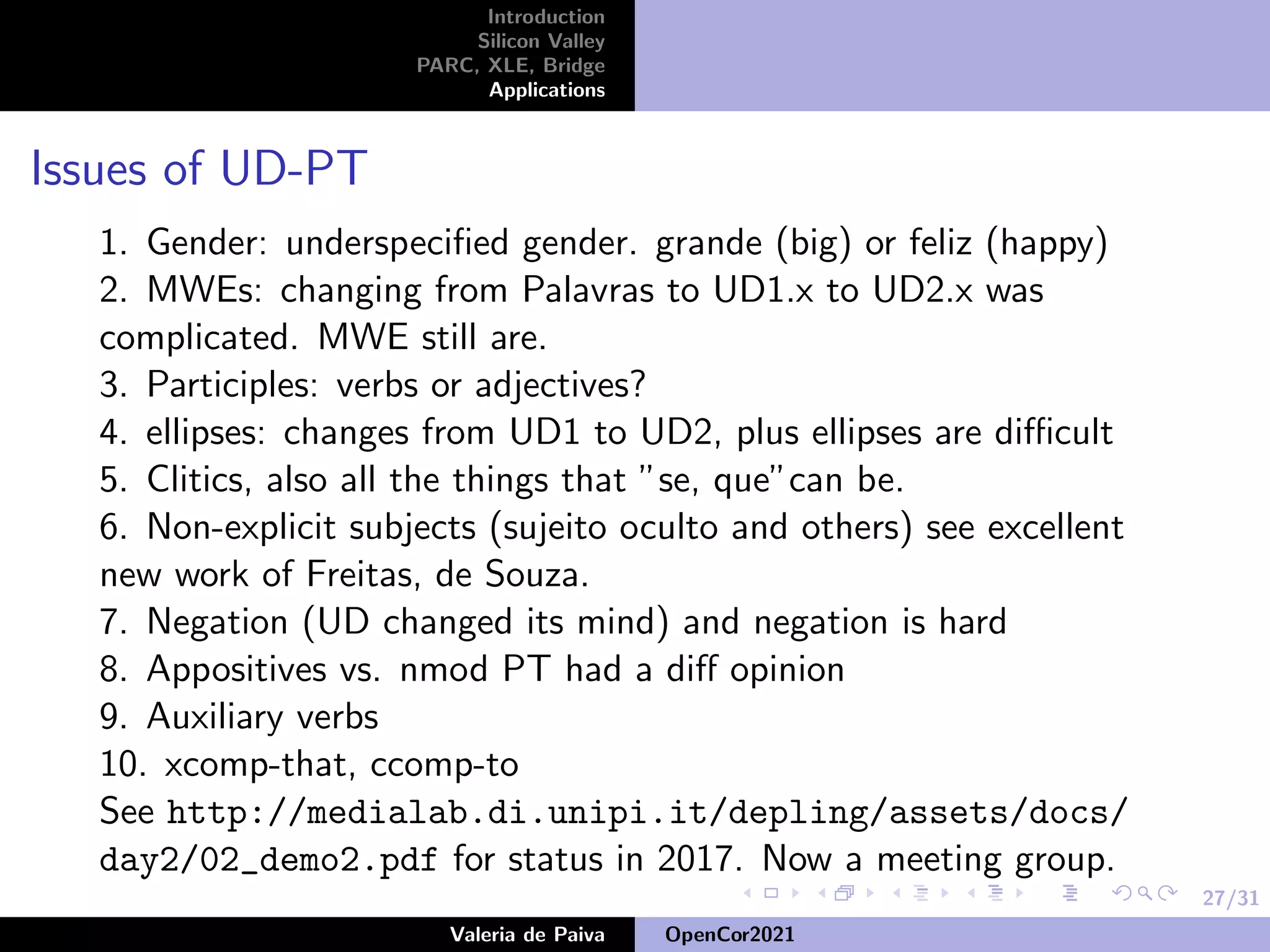 27/31
Introduction
Silicon Valley
PARC, XLE, Bridge
Applications
Issues of UD-PT
1. Gender: underspecified gender. grande (big) or feliz (happy)
2. MWEs: changing from Palavras to UD1.x to UD2.x was
complicated. MWE still are.
3. Participles: verbs or adjectives?
4. ellipses: changes from UD1 to UD2, plus ellipses are difficult
5. Clitics, also all the things that ”se, que”can be.
6. Non-explicit subjects (sujeito oculto and others) see excellent
new work of Freitas, de Souza.
7. Negation (UD changed its mind) and negation is hard
8. Appositives vs. nmod PT had a diff opinion
9. Auxiliary verbs
10. xcomp-that, ccomp-to
See http://medialab.di.unipi.it/depling/assets/docs/
day2/02_demo2.pdf for status in 2017. Now a meeting group.
Valeria de Paiva OpenCor2021
 
