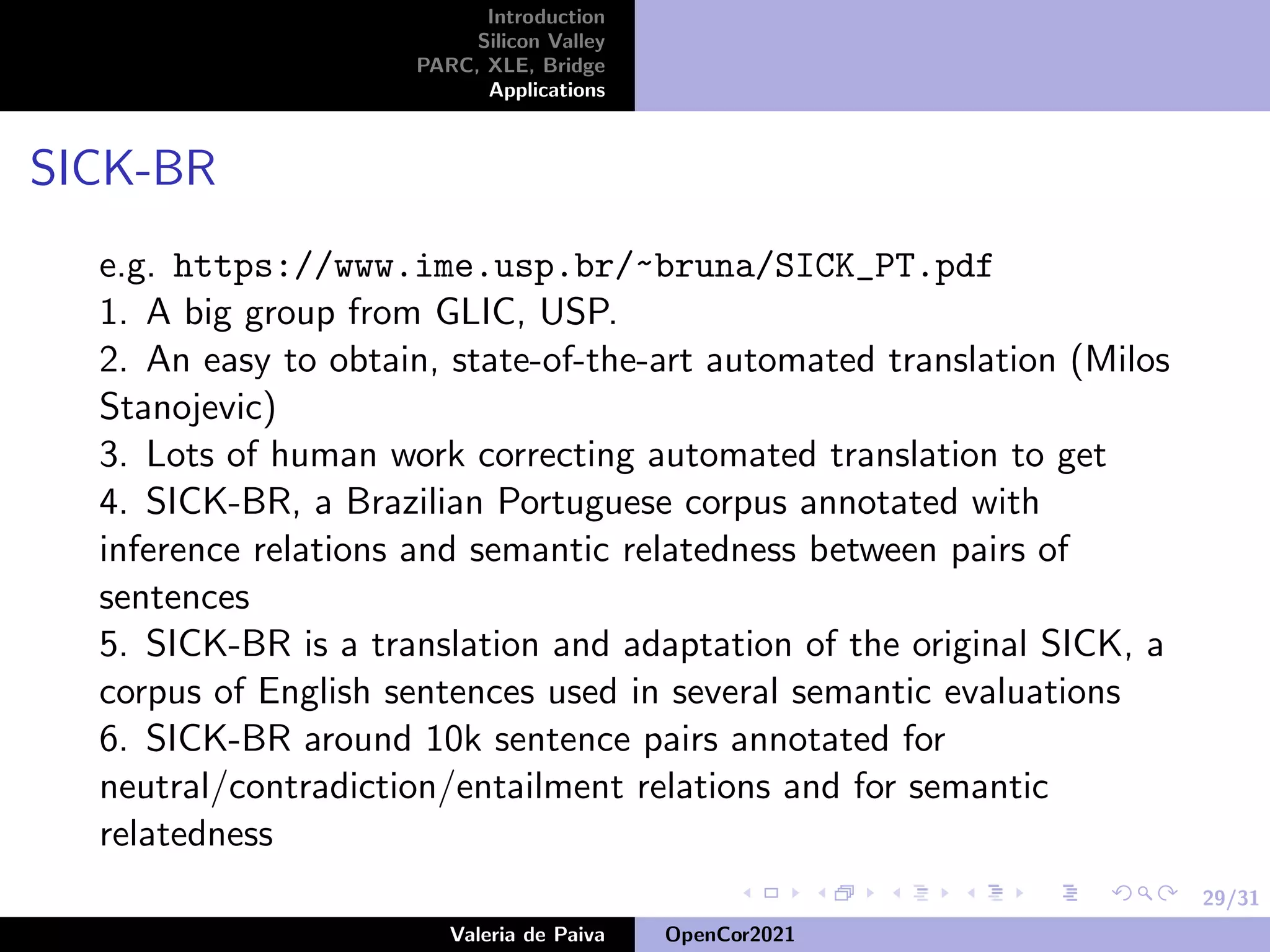 29/31
Introduction
Silicon Valley
PARC, XLE, Bridge
Applications
SICK-BR
e.g. https://www.ime.usp.br/~bruna/SICK_PT.pdf
1. A big group from GLIC, USP.
2. An easy to obtain, state-of-the-art automated translation (Milos
Stanojevic)
3. Lots of human work correcting automated translation to get
4. SICK-BR, a Brazilian Portuguese corpus annotated with
inference relations and semantic relatedness between pairs of
sentences
5. SICK-BR is a translation and adaptation of the original SICK, a
corpus of English sentences used in several semantic evaluations
6. SICK-BR around 10k sentence pairs annotated for
neutral/contradiction/entailment relations and for semantic
relatedness
Valeria de Paiva OpenCor2021
 