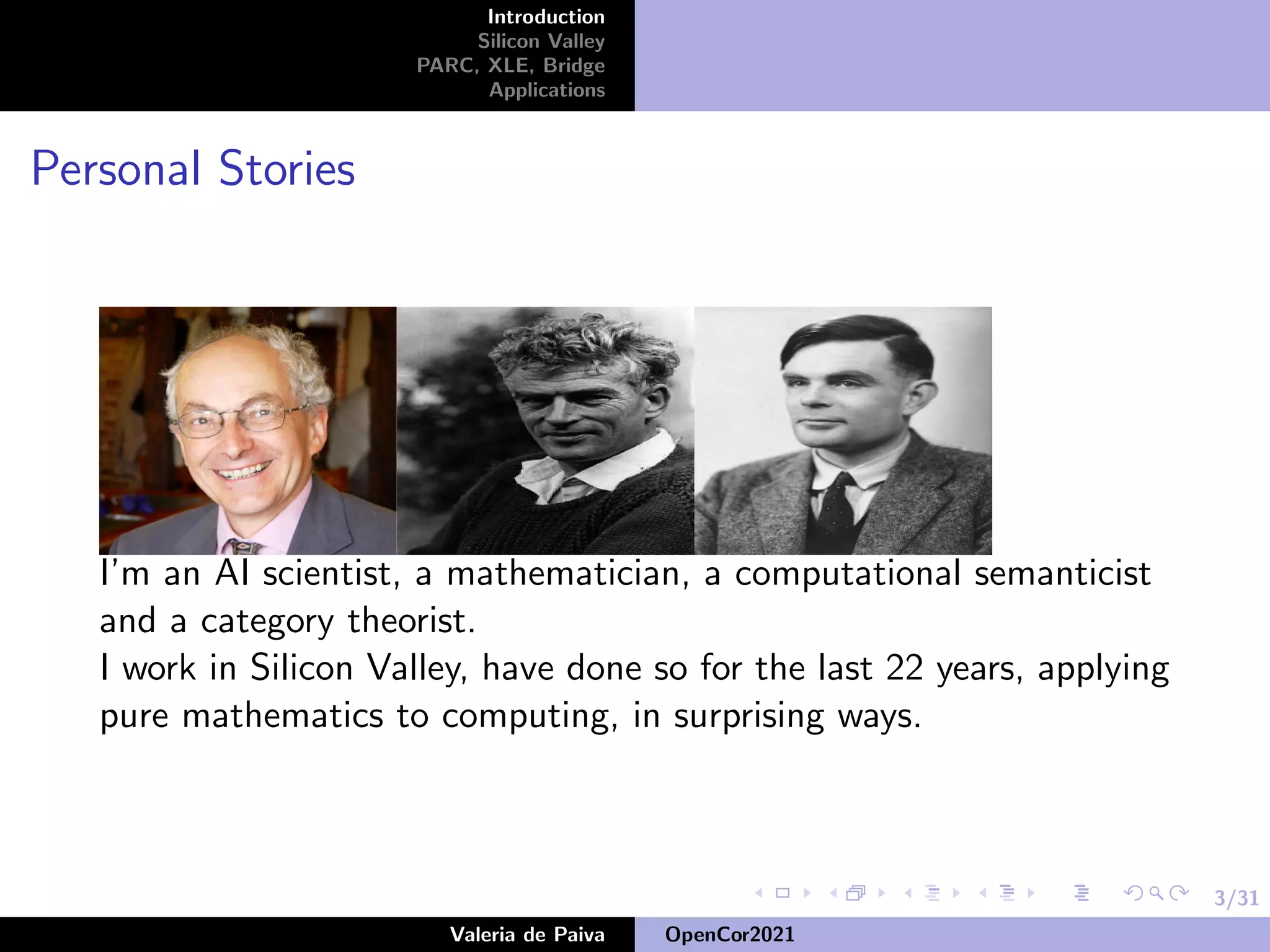 3/31
Introduction
Silicon Valley
PARC, XLE, Bridge
Applications
Personal Stories
I’m an AI scientist, a mathematician, a computational semanticist
and a category theorist.
I work in Silicon Valley, have done so for the last 22 years, applying
pure mathematics to computing, in surprising ways.
Valeria de Paiva OpenCor2021
 