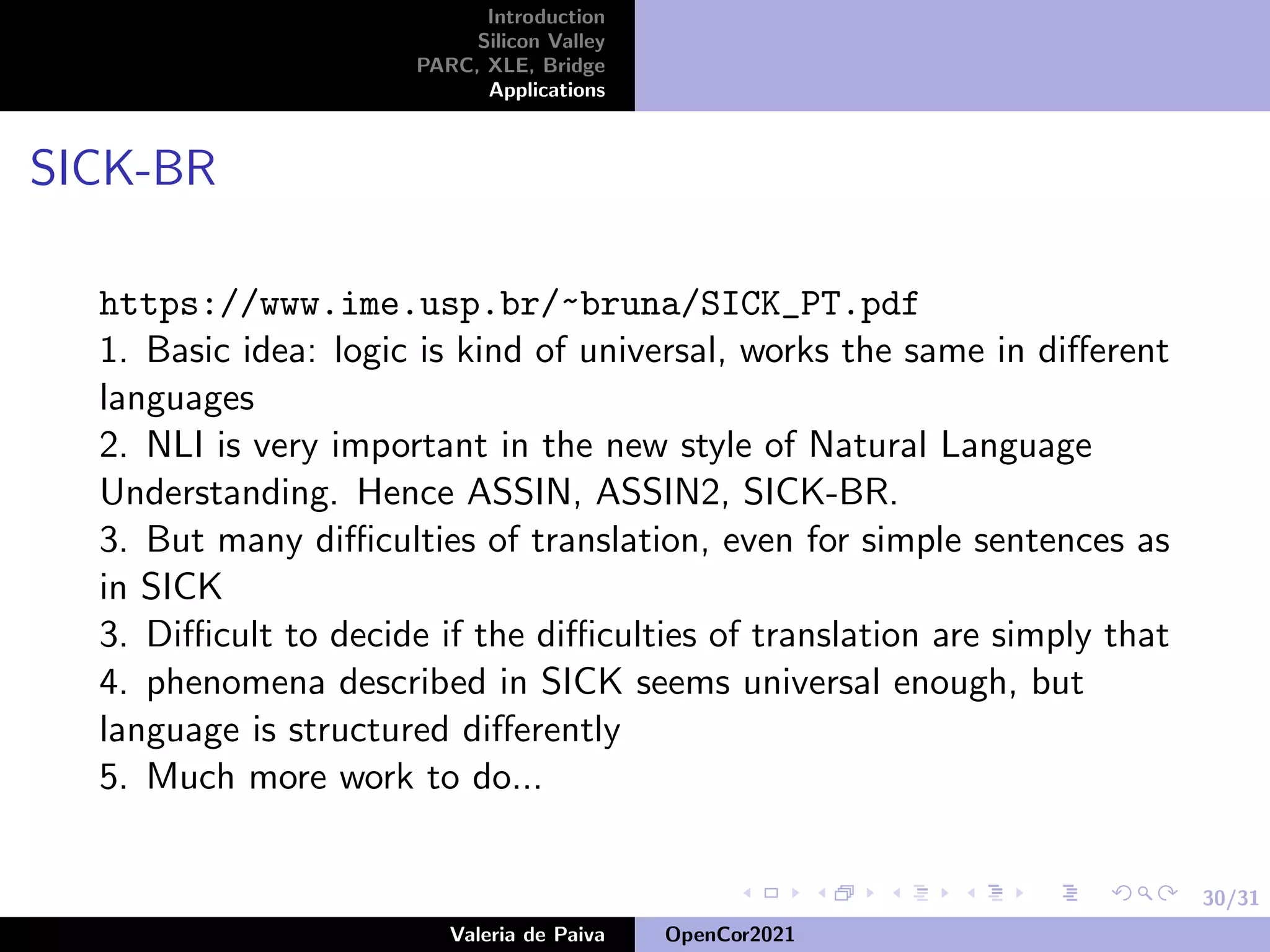 30/31
Introduction
Silicon Valley
PARC, XLE, Bridge
Applications
SICK-BR
https://www.ime.usp.br/~bruna/SICK_PT.pdf
1. Basic idea: logic is kind of universal, works the same in different
languages
2. NLI is very important in the new style of Natural Language
Understanding. Hence ASSIN, ASSIN2, SICK-BR.
3. But many difficulties of translation, even for simple sentences as
in SICK
3. Difficult to decide if the difficulties of translation are simply that
4. phenomena described in SICK seems universal enough, but
language is structured differently
5. Much more work to do...
Valeria de Paiva OpenCor2021
 