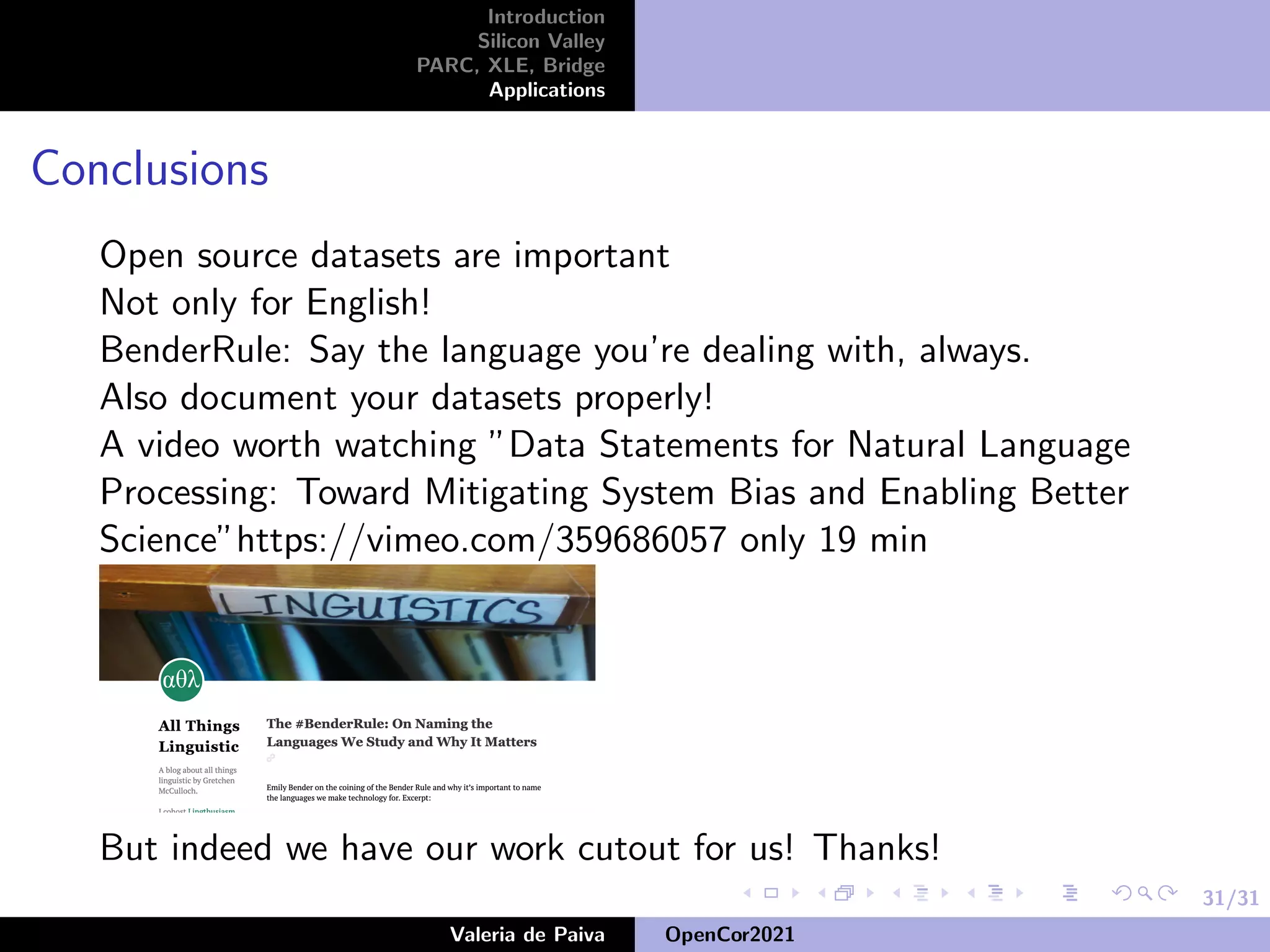 31/31
Introduction
Silicon Valley
PARC, XLE, Bridge
Applications
Conclusions
Open source datasets are important
Not only for English!
BenderRule: Say the language you’re dealing with, always.
Also document your datasets properly!
A video worth watching ”Data Statements for Natural Language
Processing: Toward Mitigating System Bias and Enabling Better
Science”https://vimeo.com/359686057 only 19 min
But indeed we have our work cutout for us! Thanks!
Valeria de Paiva OpenCor2021
 