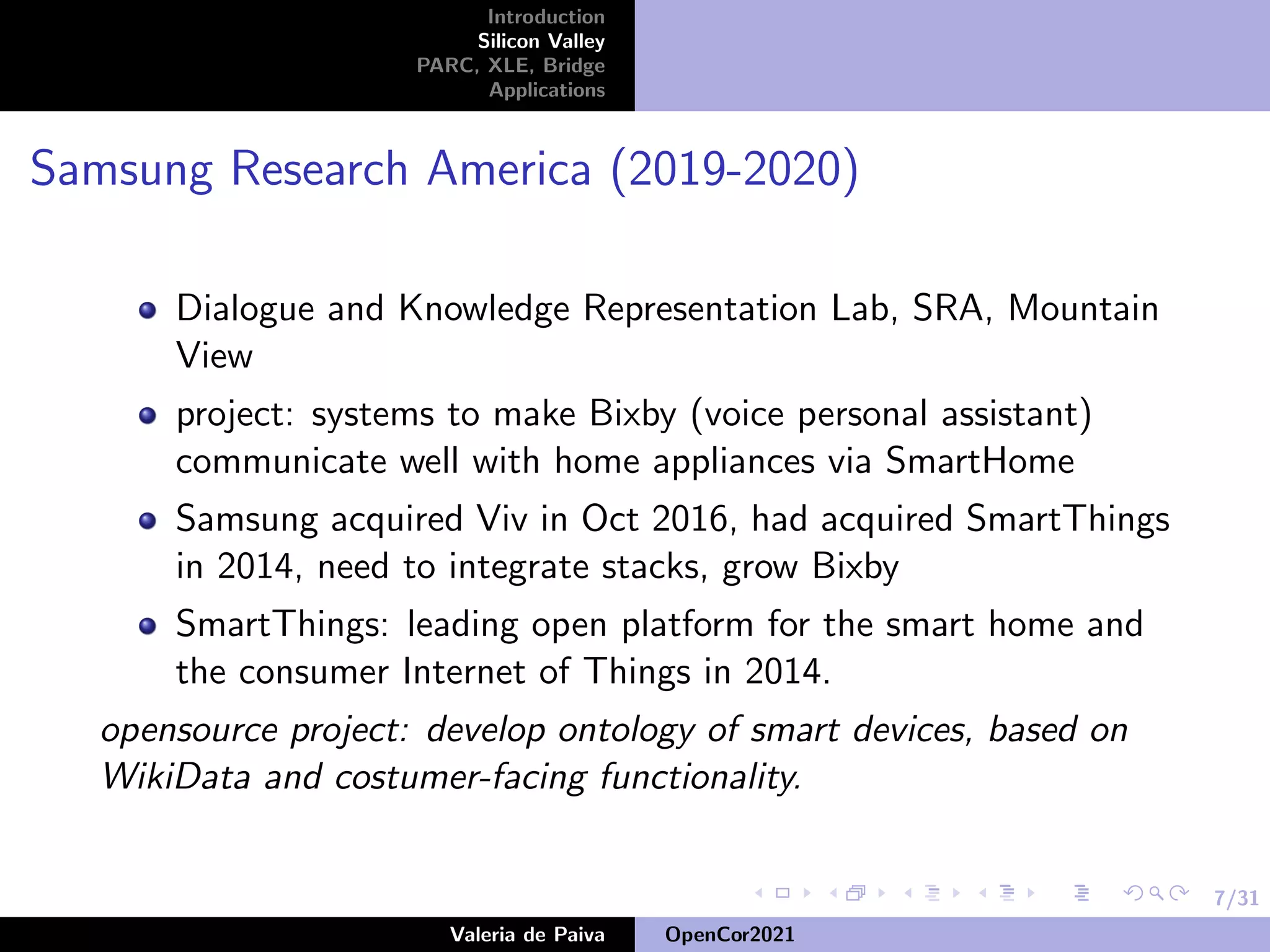 7/31
Introduction
Silicon Valley
PARC, XLE, Bridge
Applications
Samsung Research America (2019-2020)
Dialogue and Knowledge Representation Lab, SRA, Mountain
View
project: systems to make Bixby (voice personal assistant)
communicate well with home appliances via SmartHome
Samsung acquired Viv in Oct 2016, had acquired SmartThings
in 2014, need to integrate stacks, grow Bixby
SmartThings: leading open platform for the smart home and
the consumer Internet of Things in 2014.
opensource project: develop ontology of smart devices, based on
WikiData and costumer-facing functionality.
Valeria de Paiva OpenCor2021
 