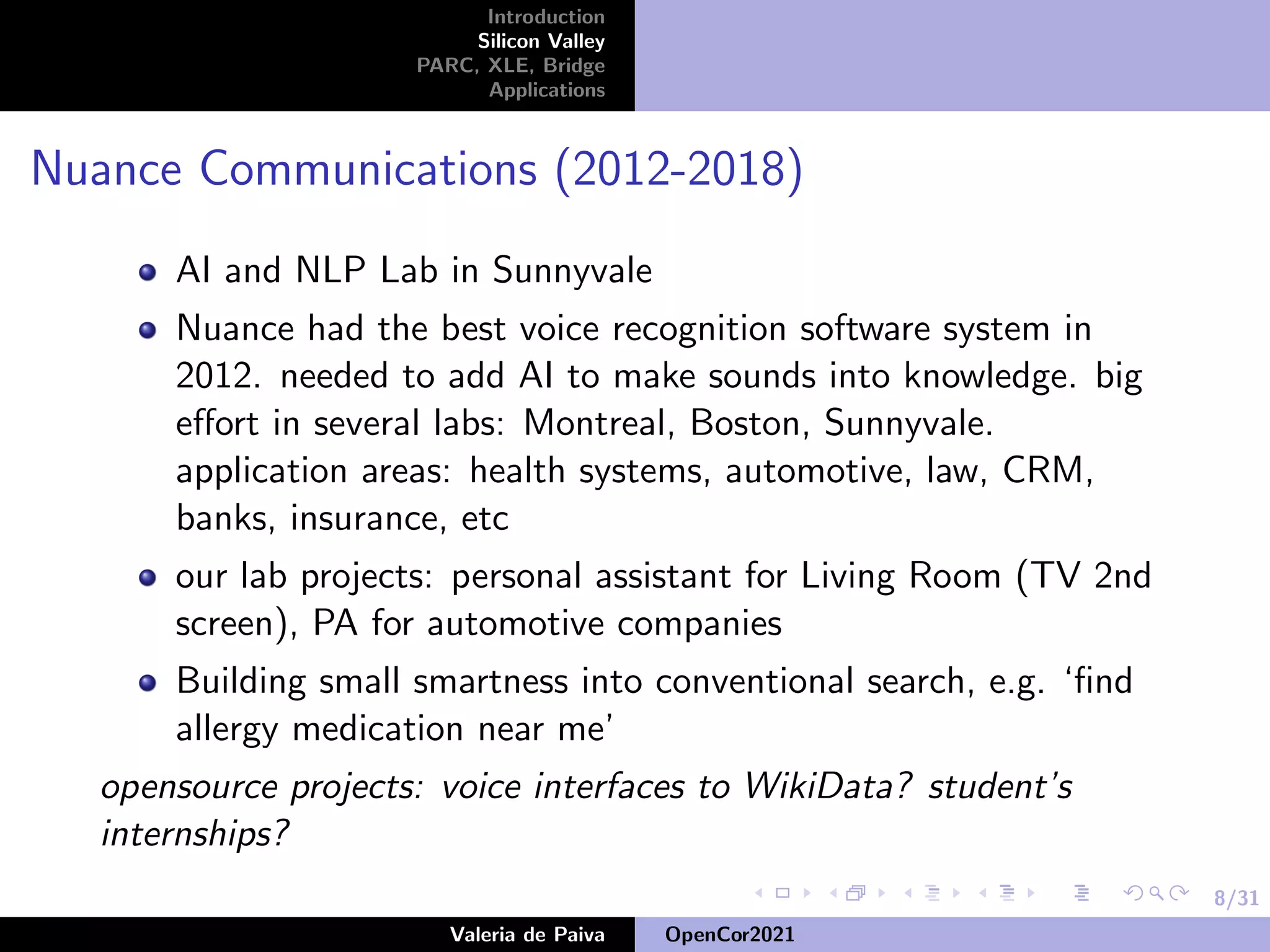 8/31
Introduction
Silicon Valley
PARC, XLE, Bridge
Applications
Nuance Communications (2012-2018)
AI and NLP Lab in Sunnyvale
Nuance had the best voice recognition software system in
2012. needed to add AI to make sounds into knowledge. big
effort in several labs: Montreal, Boston, Sunnyvale.
application areas: health systems, automotive, law, CRM,
banks, insurance, etc
our lab projects: personal assistant for Living Room (TV 2nd
screen), PA for automotive companies
Building small smartness into conventional search, e.g. ‘find
allergy medication near me’
opensource projects: voice interfaces to WikiData? student’s
internships?
Valeria de Paiva OpenCor2021
 