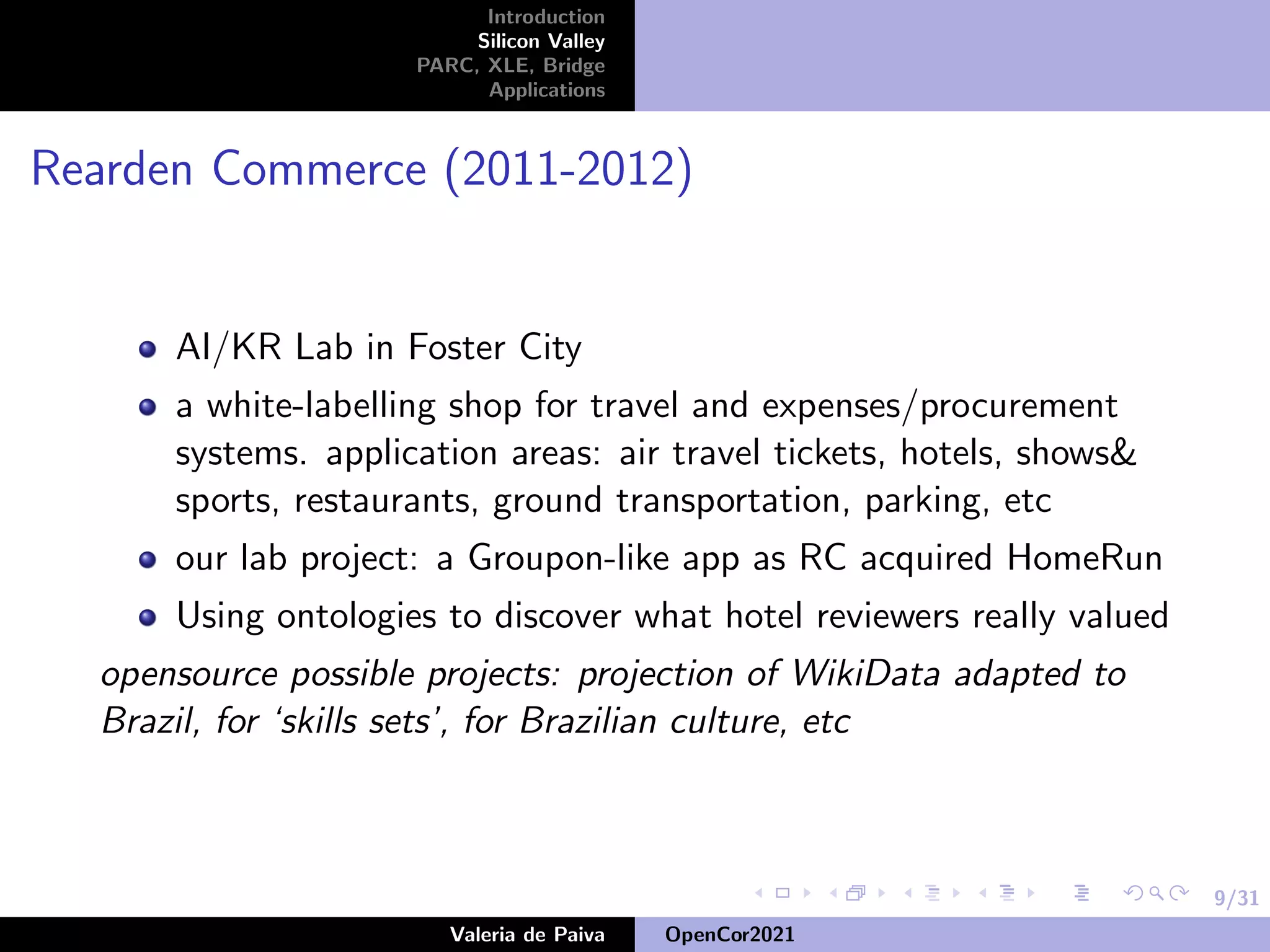 9/31
Introduction
Silicon Valley
PARC, XLE, Bridge
Applications
Rearden Commerce (2011-2012)
AI/KR Lab in Foster City
a white-labelling shop for travel and expenses/procurement
systems. application areas: air travel tickets, hotels, shows&
sports, restaurants, ground transportation, parking, etc
our lab project: a Groupon-like app as RC acquired HomeRun
Using ontologies to discover what hotel reviewers really valued
opensource possible projects: projection of WikiData adapted to
Brazil, for ‘skills sets’, for Brazilian culture, etc
Valeria de Paiva OpenCor2021
 