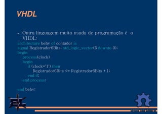 VHDL

  Outra linguagem muito usada de programação é o
  VHDL:
architecture behv of contador is
signal Registrador6Bits: std_logic_vector(5 downto 0);
begin
   process(clock)
   begin
      if (clock='1') then
          Registrador6Bits <= Registrador6Bits +1;
      end if;
   end process;

end behv;
 