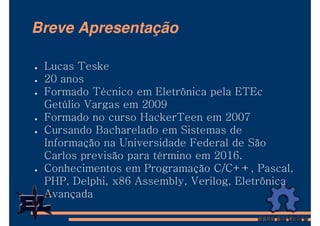 Breve Apresentação

 Lucas Teske
 20 anos
 Formado Técnico em Eletrônica pela ETEc
 Getúlio Vargas em 2009
 Formado no curso HackerTeen em 2007
 Cursando Bacharelado em Sistemas de
 Informação na Universidade Federal de São
 Carlos previsão para término em 2016.
 Conhecimentos em Programação C/C++, Pascal,
 PHP, Delphi, x86 Assembly, Verilog, Eletrônica
 Avançada
 
