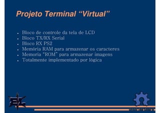 Projeto Terminal “Virtual”

 Bloco de controle da tela de LCD
 Bloco TX/RX Serial
 Bloco RX PS2
 Memória RAM para armazenar os caracteres
 Memoria “ROM” para armazenar imagens
 Totalmente implementado por lógica
 
