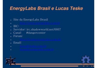EnergyLabs Brasil e Lucas Teske

 Site da EnergyLabs Brasil
      http://www.energylabs.com.br
 IRC:
 Servidor: irc.shadowworld.net/6667
 Canal:    #dangercenter
 Fórum:
      http://forum.energylabs.com.br
 Email:
      lucas@teske.com.br
      lucas@energylabs.com.br
 