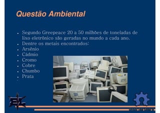 Questão Ambiental

 Segundo Greepeace 20 a 50 milhões de toneladas de
 lixo eletrônico são geradas no mundo a cada ano.
 Dentre os metais encontrados:
 Arsênio
 Cádmio
 Cromo
 Cobre
 Chumbo
 Prata
 
