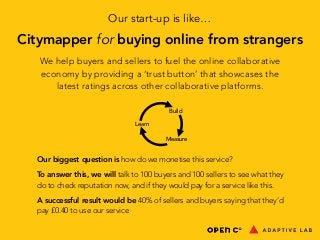 Our start-up is like… 
Citymapper for buying online from strangers 
We help buyers and sellers to fuel the online collaborative 
economy by providing a ‘trust button’ that showcases the 
latest ratings across other collaborative platforms. 
Learn 
Build 
Measure 
Our biggest question is how do we monetise this service? 
To answer this, we will talk to 100 buyers and 100 sellers to see what they 
do to check reputation now, and if they would pay for a service like this. 
A successful result would be 40% of sellers and buyers saying that they’d 
pay £0.40 to use our service 
 