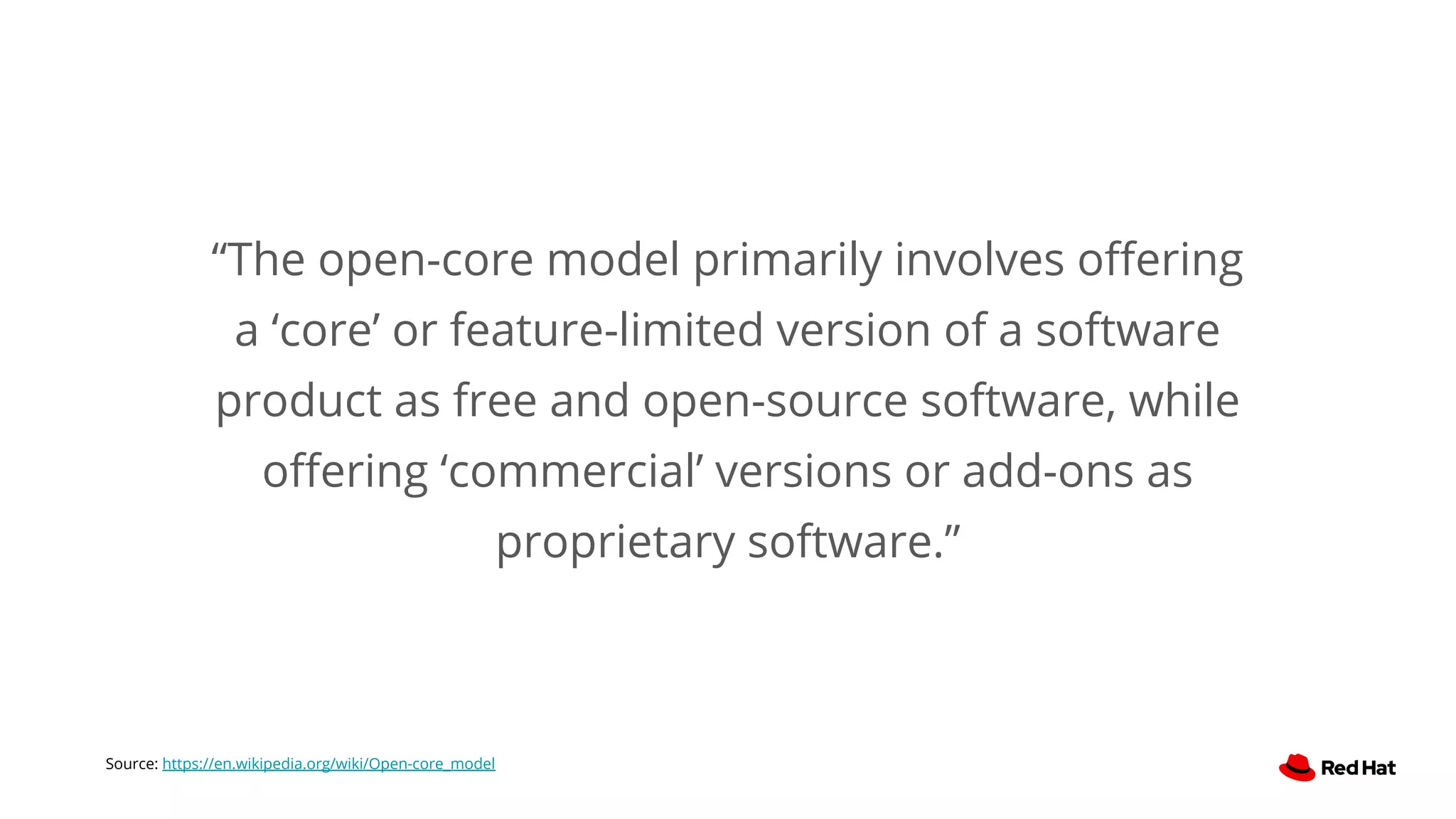 “The open-core model primarily involves oﬀering
a ‘core’ or feature-limited version of a software
product as free and open-source software, while
oﬀering ‘commercial’ versions or add-ons as
proprietary software.”
Source: https://en.wikipedia.org/wiki/Open-core_model
 
