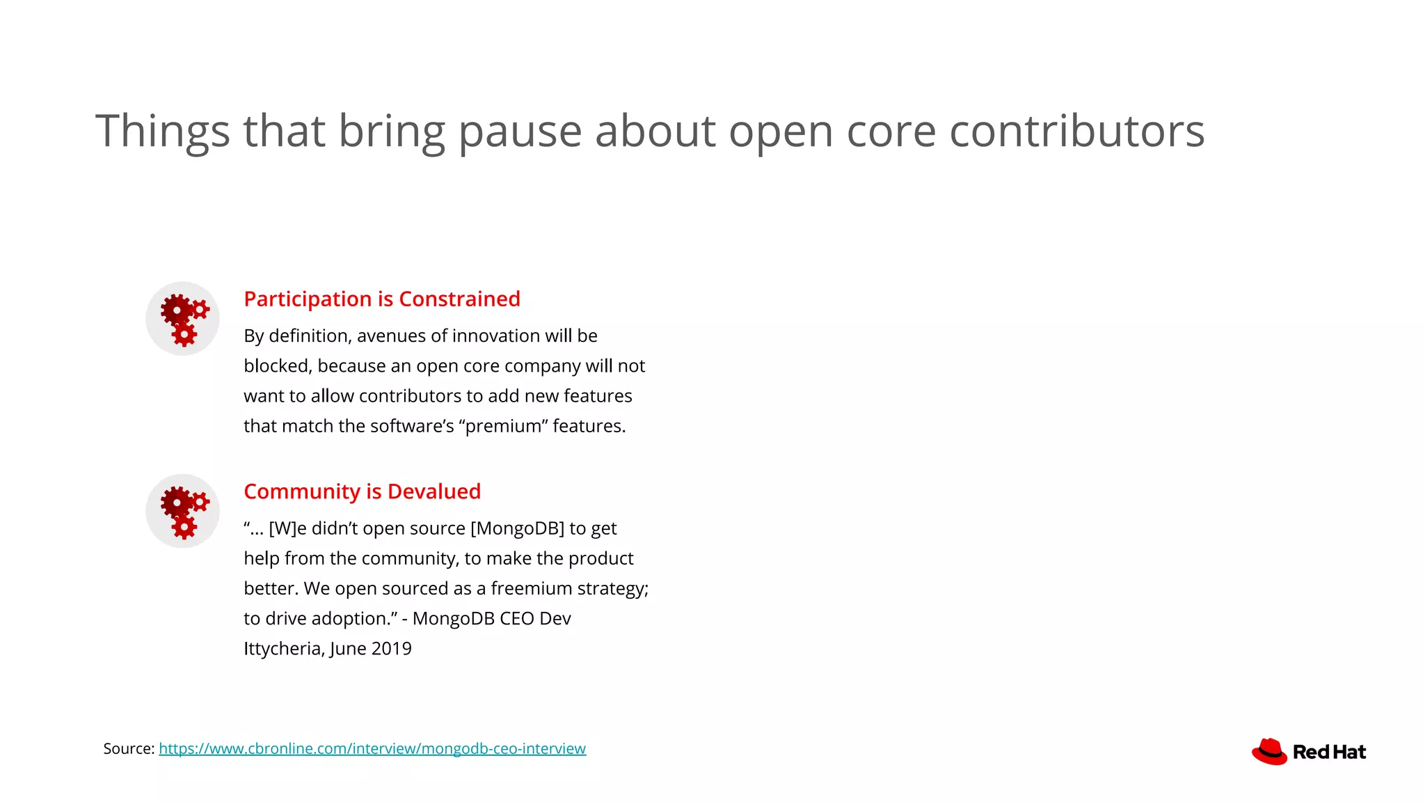Things that bring pause about open core contributors
Participation is Constrained
By deﬁnition, avenues of innovation will be
blocked, because an open core company will not
want to allow contributors to add new features
that match the software’s “premium” features.
Community is Devalued
“... [W]e didn’t open source [MongoDB] to get
help from the community, to make the product
better. We open sourced as a freemium strategy;
to drive adoption.” - MongoDB CEO Dev
Ittycheria, June 2019
Source: https://www.cbronline.com/interview/mongodb-ceo-interview
 