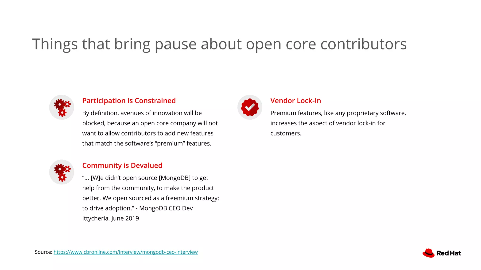 Things that bring pause about open core contributors
Participation is Constrained
By deﬁnition, avenues of innovation will be
blocked, because an open core company will not
want to allow contributors to add new features
that match the software’s “premium” features.
Community is Devalued
“... [W]e didn’t open source [MongoDB] to get
help from the community, to make the product
better. We open sourced as a freemium strategy;
to drive adoption.” - MongoDB CEO Dev
Ittycheria, June 2019
Vendor Lock-In
Premium features, like any proprietary software,
increases the aspect of vendor lock-in for
customers.
Source: https://www.cbronline.com/interview/mongodb-ceo-interview
 