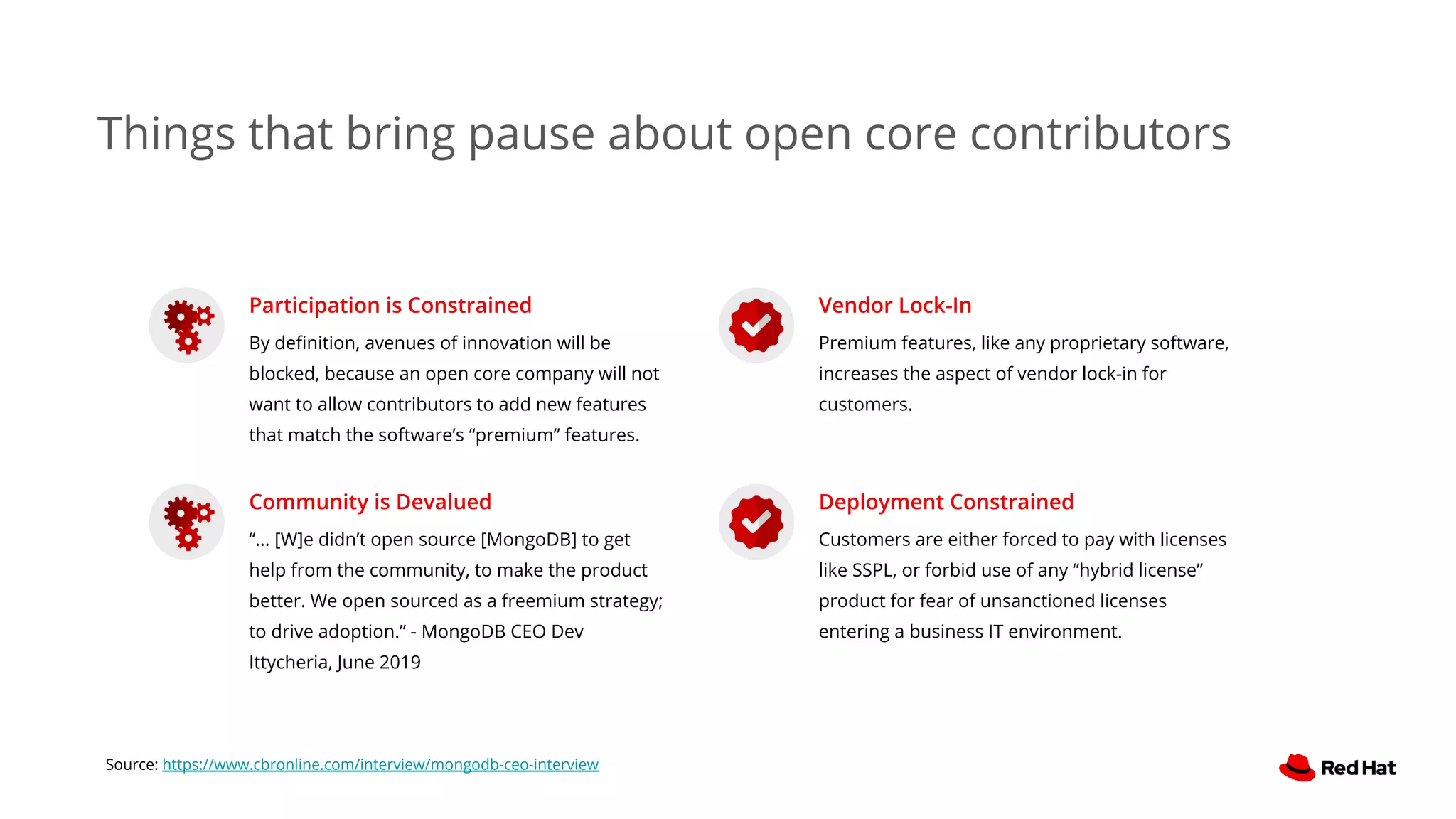 Participation is Constrained
By deﬁnition, avenues of innovation will be
blocked, because an open core company will not
want to allow contributors to add new features
that match the software’s “premium” features.
Community is Devalued
“... [W]e didn’t open source [MongoDB] to get
help from the community, to make the product
better. We open sourced as a freemium strategy;
to drive adoption.” - MongoDB CEO Dev
Ittycheria, June 2019
Vendor Lock-In
Premium features, like any proprietary software,
increases the aspect of vendor lock-in for
customers.
Deployment Constrained
Customers are either forced to pay with licenses
like SSPL, or forbid use of any “hybrid license”
product for fear of unsanctioned licenses
entering a business IT environment.
Source: https://www.cbronline.com/interview/mongodb-ceo-interview
Things that bring pause about open core contributors
 