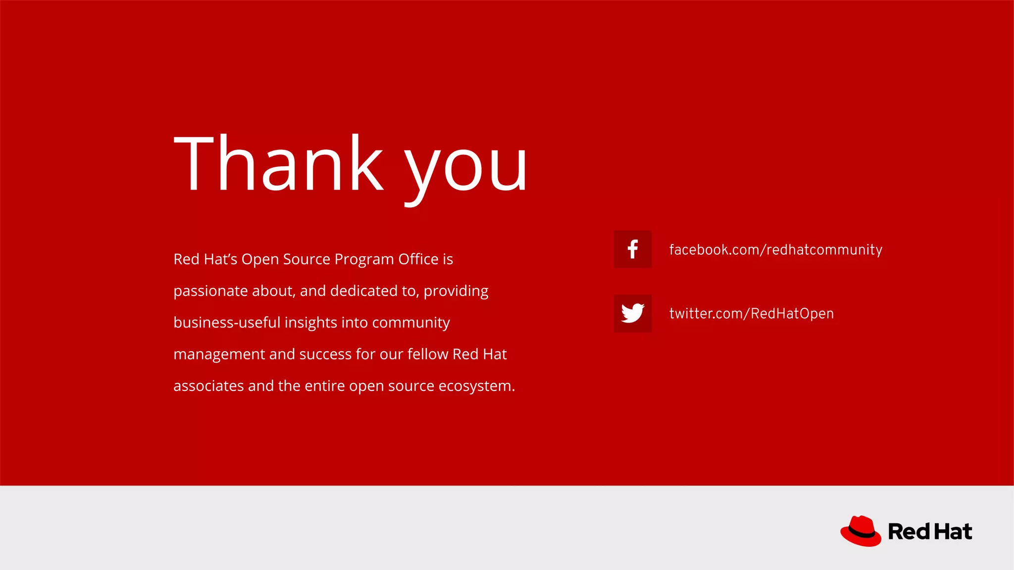 facebook.com/redhatcommunity
twitter.com/RedHatOpen
Red Hat’s Open Source Program Oﬃce is
passionate about, and dedicated to, providing
business-useful insights into community
management and success for our fellow Red Hat
associates and the entire open source ecosystem.
Thank you
 