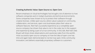 Creating Authentic Value: Open Source vs. Open Core
Recent emphasis on cloud technologies has brought a lot of attention to how
software companies work in today’s business and technical environments.
Some companies have chosen to try to protect their software through
creative licenses. Unlike open source, where value is placed on community,
collaboration, and services, open core businesses place their value on
software features. Red Hat’s successful experience as a completely open
source company has shown that value is not in the code, but in the support
and expertise by being a part of a true community. In this talk, Red Hat’s Deb
Bryant will share share observations and cautionary tales from the world’s
most successful open source company on how the idea of open core has
time and again been demonstrated to not be truly open, limits community
innovation, and delivers essentially proprietary software to customers
 