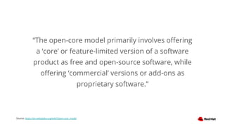 “The open-core model primarily involves oﬀering
a ‘core’ or feature-limited version of a software
product as free and open-source software, while
oﬀering ‘commercial’ versions or add-ons as
proprietary software.”
Source: https://en.wikipedia.org/wiki/Open-core_model
 