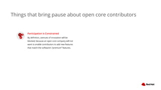 Things that bring pause about open core contributors
Participation is Constrained
By deﬁnition, avenues of innovation will be
blocked, because an open core company will not
want to enable contributors to add new features
that match the software’s “premium” features.
 