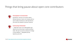 Things that bring pause about open core contributors
Participation is Constrained
By deﬁnition, avenues of innovation will be
blocked, because an open core company will not
want to allow contributors to add new features
that match the software’s “premium” features.
Community is Devalued
“... [W]e didn’t open source [MongoDB] to get
help from the community, to make the product
better. We open sourced as a freemium strategy;
to drive adoption.” - MongoDB CEO Dev
Ittycheria, June 2019
Source: https://www.cbronline.com/interview/mongodb-ceo-interview
 