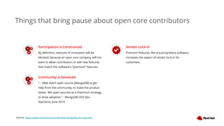 Things that bring pause about open core contributors
Participation is Constrained
By deﬁnition, avenues of innovation will be
blocked, because an open core company will not
want to allow contributors to add new features
that match the software’s “premium” features.
Community is Devalued
“... [W]e didn’t open source [MongoDB] to get
help from the community, to make the product
better. We open sourced as a freemium strategy;
to drive adoption.” - MongoDB CEO Dev
Ittycheria, June 2019
Vendor Lock-In
Premium features, like any proprietary software,
increases the aspect of vendor lock-in for
customers.
Source: https://www.cbronline.com/interview/mongodb-ceo-interview
 