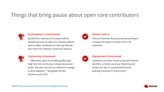 Participation is Constrained
By deﬁnition, avenues of innovation will be
blocked, because an open core company will not
want to allow contributors to add new features
that match the software’s “premium” features.
Community is Devalued
“... [W]e didn’t open source [MongoDB] to get
help from the community, to make the product
better. We open sourced as a freemium strategy;
to drive adoption.” - MongoDB CEO Dev
Ittycheria, June 2019
Vendor Lock-In
Premium features, like any proprietary software,
increases the aspect of vendor lock-in for
customers.
Deployment Constrained
Customers are either forced to pay with licenses
like SSPL, or forbid use of any “hybrid license”
product for fear of unsanctioned licenses
entering a business IT environment.
Source: https://www.cbronline.com/interview/mongodb-ceo-interview
Things that bring pause about open core contributors
 