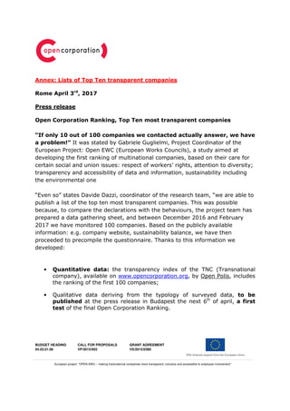 BUDGET HEADING
04.03.01.06
CALL FOR PROPOSALS
VP/2015/003
GRANT AGREEMENT
VS/2015/0380
European project: “OPEN EWC – making transnational companies more transparent, inclusive and accessibile to employee involvement”
Annex: Lists of Top Ten transparent companies
Rome April 3rd
, 2017
Press release
Open Corporation Ranking, Top Ten most transparent companies
“If only 10 out of 100 companies we contacted actually answer, we have
a problem!” It was stated by Gabriele Guglielmi, Project Coordinator of the
European Project: Open EWC (European Works Councils), a study aimed at
developing the first ranking of multinational companies, based on their care for
certain social and union issues: respect of workers’ rights, attention to diversity;
transparency and accessibility of data and information, sustainability including
the environmental one
“Even so” states Davide Dazzi, coordinator of the research team, “we are able to
publish a list of the top ten most transparent companies. This was possible
because, to compare the declarations with the behaviours, the project team has
prepared a data gathering sheet, and between December 2016 and February
2017 we have monitored 100 companies. Based on the publicly available
information: e.g. company website, sustainability balance, we have then
proceeded to precompile the questionnaire. Thanks to this information we
developed:
• Quantitative data: the transparency index of the TNC (Transnational
company), available on www.opencorporation.org, by Open Polis, includes
the ranking of the first 100 companies;
• Qualitative data deriving from the typology of surveyed data, to be
published at the press release in Budapest the next 6th
of april, a first
test of the final Open Corporation Ranking.
 