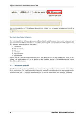 openCourrier Documentation, Version 3.3
Une fois déconnecté, c’est le formulaire de donnexion qui s’afﬁche avec un message expliquant la réussite de la
déconnexion.
Les droits et proﬁls des utilisateurs
Les droits et proﬁls des utilisateurs permettent de limiter l’accès aux informations et aux actions uniquement aux
personnes autorisées. Chaque utilisateur est associé à un proﬁl. Le proﬁl correspond à un ensemble de permissions
de l’utilisateur, par défaut il existe cinq proﬁls :
1. Consultation,
2. Utilisateur limité,
3. Utilisateur,
4. Super utilisateur,
5. Administrateur.
Chaque page de l’application est associée à un proﬁl. Pour chaque accès à une page, l’application vériﬁe si l’uti-
lisateur a un proﬁl supérieur ou égal au proﬁl de la page consultée, si c’est le cas l’utilisateur à donc le droit
d’accéder aux informations.
1.1.2.2 Ergonomie générale
L’application, sur la grande majorité des écrans, conserve ses composants disposés exactement au même endroit.
Nous allons décrire ici le fonctionnement et l’objectif de chacun de ces composants. Cette structuration de l’ap-
plication permet donc à l’utilisateur de toujours trouver les outils au même endroit et de se repérer rapidement.
6 Chapitre 1. Manuel de l’utilisateur
 