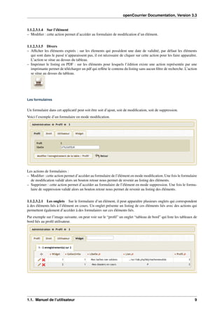 openCourrier Documentation, Version 3.3
1.1.2.3.1.4 Sur l’élément
– Modiﬁer : cette action permet d’accéder au formulaire de modiﬁcation d’un élément.
1.1.2.3.1.5 Divers
– Afﬁcher les éléments expirés : sur les élements qui possèdent une date de validité, par défaut les éléments
qui sont dans le passé n’apparaissent pas, il est nécessaire de cliquer sur cette action pour les faire apparaître.
L’action se situe au dessus du tableau.
– Imprimer le listing en PDF : sur les éléments pour lesquels l’édition existe une action représentée par une
imprimante permet de télécharger un pdf qui reﬂète le contenu du listing sans aucun ﬁltre de recherche. L’action
se situe au dessus du tableau.
Les formulaires
Un formulaire dans cet applicatif peut soit être soit d’ajout, soit de modiﬁcation, soit de suppression.
Voici l’exemple d’un formulaire en mode modiﬁcation.
Les actions de formulaires :
– Modiﬁer : cette action permet d’accéder au formulaire de l’élément en mode modiﬁcation. Une fois le formulaire
de modiﬁcation validé alors un bouton retour nous permet de revenir au listing des éléments.
– Supprimer : cette action permet d’accéder au formulaire de l’élément en mode suppression. Une fois le formu-
laire de suppression validé alors un bouton retour nous permet de revenir au listing des éléments.
1.1.2.3.2.1 Les onglets Sur le formulaire d’un élément, il peut apparaître plusieurs onglets qui correspondent
à des éléments liés à l’élément en cours. Un onglet présente un listing de ces éléments liés avec des actions qui
permettent également d’accéder à des formulaires sur ces éléments liés.
Par exemple sur l’image suivante, on peut voir sur le “proﬁl” un onglet “tableau de bord” qui liste les tableaux de
bord liés au proﬁl utilisateur.
1.1. Manuel de l’utilisateur 9
 