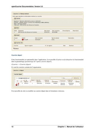 openCourrier Documentation, Version 3.3
Courrier départ
Cette fonctionnalité est optionnelle dans l’application, il est possible d’activer ou de désactiver la fonctionnalité
dans le paramétrage (paramétrage de l’option courrier départ).
(Courrier → Courrier départ)
Ce sont les courriers sortants de l’organisation.
Il est possible de créer ou modiﬁer un courrier départ dans le formulaire ci dessous.
12 Chapitre 1. Manuel de l’utilisateur
 