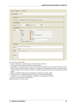 openCourrier Documentation, Version 3.3
Il est saisi dans courrier départ :
– la nature : lettre mail ... (paramétrable par l’administrateur technique)
– la date signature (date du jour par défaut) et la date de départ
– le destinataire : nom, prénom, adresse, CP, Ville, type de correspondant. Il est possible de chercher un desti-
nataire actif dans la table émetteur en appuyant sur la ﬂèche et de sauvegarder un émetteur en cochant la case
(en ajout seulement). Si un emetteur est choisi, l ensemble des données de l’emetteur est rapatrié dans la table
courrier
– l’Objet : possibilité d’utiliser des textes paramétrés en appuyant sur le lien « bible »
– le Type de dossier : par défaut signalé (paramétrable par le proﬁl UTILISATEUR)
– le traitement : service chargé du traitement : obligatoire et eventuellement le référent
– la copieà : elu(s) ayant une copie (facultatif)
Tableau de bord d’un courrier sortant
1.1. Manuel de l’utilisateur 13
 