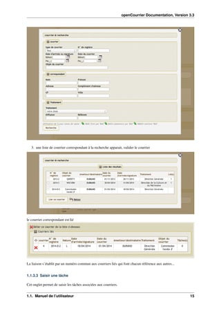openCourrier Documentation, Version 3.3
3. une liste de courrier correspondant à la recherche apparait, valider le courrier
le courrier correspondant est lié
La liaison s’établit par un numéro commun aux courriers liés qui font chacun référence aux autres...
1.1.3.3 Saisir une tâche
Cet onglet permet de saisir les tâches associées aux courriers.
1.1. Manuel de l’utilisateur 15
 