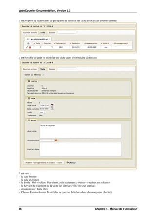 openCourrier Documentation, Version 3.3
Il est proposé de décrire dans ce paragraphe la saisie d’une tache associé à un courrier arrivée.
Il est possible de creer ou modiﬁer une tâche dans le formulaire ci dessous
Il est saisi :
– la date butoire
– la date exécution
– le Solde : Oui si soldée, Non sinon. (voir traitement : courrier -> taches non soldées)
– le Service de traitement de la tache (les services “ﬁls” ou sous service)
– observations : Texte libre
– Chrono Éventuellement Texte libre ou courrier lié (choix dans chronoreponse (ﬂeche))
16 Chapitre 1. Manuel de l’utilisateur
 